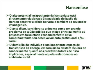 Hanseníase
⮚O alto potencial incapacitante da hanseníase está
diretamente relacionado à capacidade do bacilo de
Hansen penetrar a célula nervosa e também ao seu poder
imunogênico.
⮚Diante disso, considera-se a doença como um grande
problema de saúde pública que atinge principalmente as
pessoas em faixa etária economicamente ativa
comprometendo seu desenvolvimento profissional e/ou
social.
⮚O domicílio do indivíduo é um importante espaço de
transmissão da doença, embora ainda existam lacunas de
conhecimento quanto aos prováveis fatores de risco
implicados, especialmente aqueles relacionados ao
ambiente social.
 
