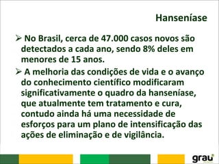 Hanseníase
⮚No Brasil, cerca de 47.000 casos novos são
detectados a cada ano, sendo 8% deles em
menores de 15 anos.
⮚A melhoria das condições de vida e o avanço
do conhecimento científico modificaram
significativamente o quadro da hanseníase,
que atualmente tem tratamento e cura,
contudo ainda há uma necessidade de
esforços para um plano de intensificação das
ações de eliminação e de vigilância.
 