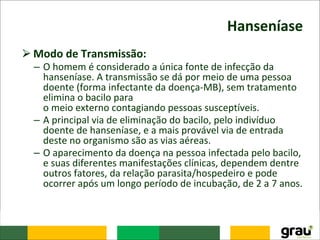 Hanseníase
⮚Modo de Transmissão:
– O homem é considerado a única fonte de infecção da
hanseníase. A transmissão se dá por meio de uma pessoa
doente (forma infectante da doença-MB), sem tratamento
elimina o bacilo para
o meio externo contagiando pessoas susceptíveis.
– A principal via de eliminação do bacilo, pelo indivíduo
doente de hanseníase, e a mais provável via de entrada
deste no organismo são as vias aéreas.
– O aparecimento da doença na pessoa infectada pelo bacilo,
e suas diferentes manifestações clínicas, dependem dentre
outros fatores, da relação parasita/hospedeiro e pode
ocorrer após um longo período de incubação, de 2 a 7 anos.
 