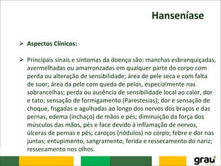 Hanseníase
⮚ Aspectos Clínicos:
⮚ Principais sinais e sintomas da doença são: manchas esbranquiçadas,
avermelhadas ou amarronzadas em qualquer parte do corpo com
perda ou alteração de sensibilidade; área de pele seca e com falta
de suor; área da pele com queda de pelos, especialmente nas
sobrancelhas; perda ou ausência de sensibilidade local ao calor, dor
e tato; sensação de formigamento (Parestesias); dor e sensação de
choque, fisgadas e agulhadas ao longo dos nervos dos braços e das
pernas, edema (inchaço) de mãos e pés; diminuição da força dos
músculos das mãos, pés e face devido à inflamação de nervos,
úlceras de pernas e pés; caroços (nódulos) no corpo; febre e dor nas
juntas; entupimento, sangramento, ferida e ressecamento do nariz;
ressecamento nos olhos.
 