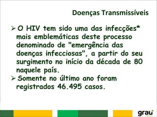Doenças Transmissíveis
⮚ O HIV tem sido uma das infecções*
mais emblemáticas deste processo
denominado de "emergência das
doenças infecciosas", a partir do seu
surgimento no início da década de 80
naquele país.
⮚ Somente no último ano foram
registrados 46.495 casos.
 