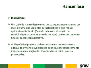 Hanseníase
⮚ Diagnóstico:
⮚ Um caso de hanseníase é uma pessoa que apresenta uma ou
mais de uma das seguintes características e que requer
quimioterapia: lesão (ões) de pele com alteração de
sensibilidade; acometimento de nervo(s) com espessamento
neural; baciloscopia positiva.
⮚ O diagnóstico precoce da hanseníase e o seu tratamento
adequado evitam a evolução da doença, consequentemente
impedem a instalação das incapacidades físicas por ela
provocadas..
 