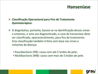 Hanseníase
⮚ Classificação Operacional para Fins de Tratamento
Quimioterápico:
⮚ O diagnóstico, portanto, baseia-se na identificação desses sinais
e sintomas, e uma vez diagnosticado, o caso de hanseníase deve
ser classificado, operacionalmente, para fins de tratamento.
Esta classificação também é feita com base nos sinais e
sintomas da doença:
▪ Paucibacilares (PB): casos com até 5 lesões de pele;
▪ Multibacilares (MB): casos com mais de 5 lesões de pele.
 