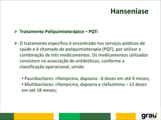 Hanseníase
⮚ Tratamento Poliquimioterápico – PQT:
⮚ O tratamento específico é encontrado nos serviços públicos de
saúde e é chamado de poliquimioterapia (PQT), por utilizar a
combinação de três medicamentos. Os medicamentos utilizados
consistem na associação de antibióticos, conforme a
classificação operacional, sendo:
▪ Paucibacilares: rifampicina, dapsona - 6 doses em até 9 meses;
▪ Multibacilares: rifampicina, dapsona e clofazimina – 12 doses
em até 18 meses;
 