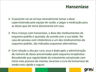 Hanseníase
⮚ O paciente vai ao serviço mensalmente tomar a dose
supervisionada pela equipe de saúde, e pegar a medicação para
as doses que ele toma diariamente em casa.
⮚ Para crianças com hanseníase, a dose dos medicamentos do
esquema-padrão é ajustada, de acordo com a sua idade. No
caso de pessoas com intolerância a um dos medicamentos do
esquema-padrão, são indicados esquemas alternativos.
⮚ Com relação a alta por cura, essa é dada após a administração
do número de doses preconizadas pelo esquema terapêutico.
Ressaltando que regularidade do tratamento somatizado com
início mais precoce do mesmo, levariam a cura da hanseníase de
modo mais rápido e seguro.
 