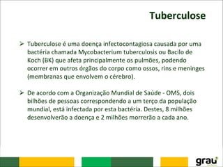 Tuberculose
⮚ Tuberculose é uma doença infectocontagiosa causada por uma
bactéria chamada Mycobacterium tuberculosis ou Bacilo de
Koch (BK) que afeta principalmente os pulmões, podendo
ocorrer em outros órgãos do corpo como ossos, rins e meninges
(membranas que envolvem o cérebro).
⮚ De acordo com a Organização Mundial de Saúde - OMS, dois
bilhões de pessoas correspondendo a um terço da população
mundial, está infectada por esta bactéria. Destes, 8 milhões
desenvolverão a doença e 2 milhões morrerão a cada ano.
 