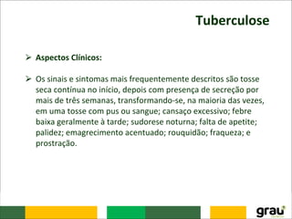 Tuberculose
⮚ Aspectos Clínicos:
⮚ Os sinais e sintomas mais frequentemente descritos são tosse
seca contínua no início, depois com presença de secreção por
mais de três semanas, transformando-se, na maioria das vezes,
em uma tosse com pus ou sangue; cansaço excessivo; febre
baixa geralmente à tarde; sudorese noturna; falta de apetite;
palidez; emagrecimento acentuado; rouquidão; fraqueza; e
prostração.
 