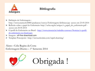 Bibliografia
 Definição de Enfermagem :
http://www.unama.br:8080/graduacao/cursos/Enfermagem/definicao.jsp- acesso em 23-05-2014
 Reflexão sobre o papel do Enfermeiro http://sefas.org.br/artigos/o_papel_do_enfermeiro.pdf -
acesso em 24-05-2014
 O perfil do Enfermeiro no Brasil - http://www.einstein.br/trabalhe-conosco/Noticias/o-perfil-
do-enfermeiro-no-brasil.aspx
 Imagens : all-free-download.com
 Template Powerpoint : http://www.articulate.com/rapid-elearning/
Aluno : Celia Regina da Costa
Enfermagem Diurno – 1º Semestre 2014
Obrigada !
 