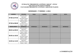 FUNDAÇÃO “PRESIDENTE ANTÔNIO CARLOS” - FUPAC
                                      ORGANIZAÇÃO DE ENSINO SUPERIOR
                   FACULDADE PRESIDENTE ANTÔNIO CARLOS DE ITAJUBÁ


                                      ENFERMAGEM – 7º PERÍODO – 1/2012

   HORÁRIO            SEGUNDA              TERÇA          QUARTA          QUINTA          SEXTA
                   Administração e
                      Liderança I
07:00 às 07:50    (Prof.Msc.Gisela)
                    Teoria – Sala 6
                   Administração e
                      Liderança I
07:50 às 08:40    (Prof.Msc.Gisela)
                    Teoria – Sala 6
 08:40 às 08:55      INTERVALO            INTERVALO      INTERVALO       INTERVALO      INTERVALO
                   Administração e
                      Liderança I
08:55 às 09:45    (Prof.Msc.Gisela)
                    Teoria – Sala 6
                   Administração e
                      Liderança I
09:45 às 10:35    (Prof.Msc.Gisela)
                   Prática – Sala 6
                   Administração e
                      Liderança I
10:35 às 11:25    (Prof.Msc.Gisela)
                   Prática – Sala 6




                                                                                     A COORDENAÇÃO
 