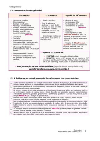 Edição preliminar
9
Enfermagem
Atenção Básica - SMS- São Paulo, 2012.
1.2 Exames de rotina do pré-natal
1.3 A Rotina para a primeira consulta de enfermagem tem como objetivo:
1. Acolher a mulher respeitando sua condição emocional em relação à atual gestação, buscando esclarecer suas
dúvidas, medos, angústias ou simplesmente curiosidades em relação a este novo momento em sua vida.
2. Após classificação de riscos (conforme rotina), confirmação de diagnóstico, adesão ao pré-natal e educação
para saúde estimulando o autocuidado.
3.
Na primeira consulta de pré-natal, seguindo-se as Diretrizes do Ministério da Saúde, será realizado o histórico
de enfermagem (coleta de dados, exame físico). Deverão ser abordados aspectos epidemiológicos,
antecedentes (familiares, pessoais, ginecológicos e obstétricos), questionar o uso de álcool, tabaco, outras
drogas (ANEXO 7.2) e a situação da gravidez atual.
4. O exame físico deverá ser completo, isto é, deve incluir avaliação de cabeça e pescoço, tórax, abdome,
membros, inspeção de pele e mucosas, inclusive, exame ginecológico e obstétrico.
5.
Nas consultas seguintes, a consulta de enfermagem deverá focar os aspectos do bem-estar materno e fetal.
Inicialmente, deverão ser ouvidas dúvidas e ansiedades da mulher, além de perguntar sobre alimentação,
hábito intestinal e urinário, movimentação fetal e pesquisa da presença de leucorreias, ou outras perdas
vaginais.
6. As anotações deverão ser realizadas tanto no prontuário (ANEXO 1) quanto no cartão da gestante. Em cada
consulta, deve-se reavaliar o risco obstétrico e perinatal.
7. Sempre orientar sobre a importância do acompanhamento pré-natal, rotina das consultas, atendimento
odontológico, visita domiciliária e participação nos grupos educativos.
1° Consulta 2° trimestre a partir da 28a
semana
 Hemograma completo
 Glicemia de jejum
 Sorologia para Rubéola
 *Sorologia para hepatite B
 Sorologia para Sífilis / parceiros
 Sorologia para Toxoplasmose
 Sorologia para HIV – com
consentimento da gestante
(ANEXO 5)
 Urina tipo 1
 Urocultura
 Protoparasitológico de fezes
 Citologia Oncótica – realizar a coleta,
ou conforme rotina ginecológica
 Ultrassonografia obstétrica –
preferencialmente entre 11ª até a 20ª
semana
 Tipagem sanguínea e fator Rh
 ** Teste de Coombs Indireto –
nas gestantes Rh negativas e para
parceiros.
 Repetir urocultura  Glicemia de jejum
 Sorologia para Sífilis
 Sorologia para HIV – com
consentimento da gestante
(ANEXO 5)
 Urina tipo 1
 Urocultura
 Realizar proteinúria (fita)
SEMANALMENTE da 28ª a 32ª
semanas se fator de risco, como:
alteração de PA e/ou presença de
edema.
 Pesquisa de Streptococcus
agalactiae (GBS) ou Estreptococo
do grupo B entre a 35ª a 37ª
semanas conforme protocolo.
 Teste de sobrecarga
glicêmica – a partir da 24ª
semana, nos casos com fator
de risco para Diabetes
Gestacional – TOTG – 75g
após 2h de ingestão
・ Colpocitologia oncótica: se
nunca colheu ou se colheu há
mais de 3 anos
** Quando o Coombs for:
 POSITIVO: referir à consulta médica imediata.
 NEGATIVO: entre a 28ª semana até no máximo a 34ª
semana de gravidez, com Prescrição Médica, realizar imunoglobulina
anti-D, 250 a 300 mcg, intramuscular, ou encaminhar à Referência.
* Para população de alta vulnerabilidade (população em situação de rua),
solicitar também sorologia para hepatite C.
 