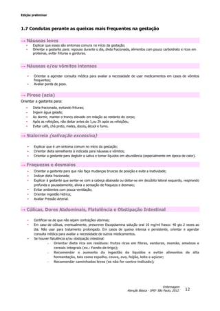 Edição preliminar
12
Enfermagem
Atenção Básica - SMS- São Paulo, 2012.
1.7 Condutas perante as queixas mais frequentes na gestação
→ Náuseas leves
• Explicar que esses são sintomas comuns no início da gestação;
• Orientar a gestante para: repouso durante o dia, dieta fracionada, alimentos com pouco carboidrato e ricos em
proteínas, evitar frituras e gorduras.
→ Náuseas e/ou vômitos intensos
• Orientar a agendar consulta médica para avaliar a necessidade de usar medicamentos em casos de vômitos
frequentes;
• Avaliar perda de peso.
→ Pirose (azia)
Orientar a gestante para:
• Dieta fracionada, evitando frituras;
• Ingerir água gelada;
• Ao dormir, manter o tronco elevado em relação ao restante do corpo;
• Após as refeições, não deitar antes de 1,ou 2h após as refeições;
• Evitar café, chá preto, mates, doces, álcool e fumo.
→ Sialorreia (salivação excessiva)
• Explicar que é um sintoma comum no início da gestação;
• Orientar dieta semelhante à indicada para náuseas e vômitos;
• Orientar a gestante para deglutir a saliva e tomar líquidos em abundância (especialmente em época de calor).
→ Fraquezas e desmaios
• Orientar a gestante para que não faça mudanças bruscas de posição e evite a inatividade;
• Indicar dieta fracionada;
• Explicar à gestante que sentar-se com a cabeça abaixada ou deitar-se em decúbito lateral esquerdo, respirando
profunda e pausadamente, alivia a sensação de fraqueza e desmaio;
• Evitar ambientes com pouca ventilação;
• Orientar ingestão hídrica;
• Avaliar Pressão Arterial.
→ Cólicas, Dores Abdominais, Flatulência e Obstipação Intestinal
• Certificar-se de que não sejam contrações uterinas;
• Em caso de cólicas, eventualmente, prescrever Escopolamina solução oral 10 mg/ml frasco: 40 gts 2 vezes ao
dia. Não usar para tratamento prolongado. Em casos de queixa intensa e persistente, orientar e agendar
consulta médica para avaliar a necessidade de outros medicamentos.
• Se houver flatulência e/ou obstipação intestinal:
– Orientar dieta rica em resíduos: frutas ricas em fibras, verduras, mamão, ameixas e
cereais integrais (ex.: Farelo de trigo);
– Recomendar o aumento da ingestão de líquidos e evitar alimentos de alta
fermentação, tais como repolho, couve, ovo, feijão, leite e açúcar;
– Recomendar caminhadas leves (se não for contra-indicado);
 