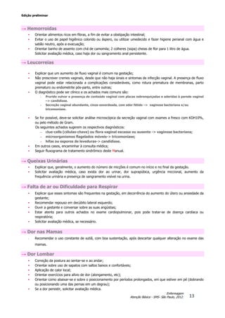 Edição preliminar
13
Enfermagem
Atenção Básica - SMS- São Paulo, 2012.
→ Hemorroidas
• Orientar alimentos ricos em fibras, a fim de evitar a obstipação intestinal;
• Evitar o uso de papel higiênico colorido ou áspero, ou utilizar umedecido e fazer higiene perianal com água e
sabão neutro, após a evacuação;
• Orientar banho de assento com chá de camomila; 2 colheres (sopa) cheias de flor para 1 litro de água.
• Solicitar avaliação médica, caso haja dor ou sangramento anal persistente.
→ Leucorreias
• Explicar que um aumento de fluxo vaginal é comum na gestação;
• Não prescrever cremes vaginais, desde que não haja sinais e sintomas de infecção vaginal. A presença de fluxo
vaginal pode estar relacionada a complicações consideráveis, como rotura prematura de membranas, parto
prematuro ou endometrite pós-parto, entre outras;
• O diagnóstico pode ser clínico e os achados mais comuns são:
- Prurido vulvar e presença de conteúdo vaginal com placas esbranquiçadas e aderidas à parede vaginal
–> candidíase.
- Secreção vaginal abundante, cinza-esverdeada, com odor fétido –> vaginose bacteriana e/ou
tricomoníase.
• Se for possível, deve-se solicitar análise microscópica da secreção vaginal com exames a fresco com KOH10%,
ou pelo método de Gram.
Os seguintes achados sugerem os respectivos diagnósticos:
– clue-cells (células-chave) ou flora vaginal escassa ou ausente -> vaginose bacteriana;
– microorganismos flagelados móveis-> tricomoníase;
– hifas ou esporos de leveduras-> candidíase.
• Em outros casos, encaminhar à consulta médica;
• Seguir fluxograma de tratamento sindrômico deste Manual.
→ Queixas Urinárias
• Explicar que, geralmente, o aumento do número de micções é comum no início e no final da gestação.
• Solicitar avaliação médica, caso exista dor ao urinar, dor suprapúbica, urgência miccional, aumento da
frequência urinária e presença de sangramento visível na urina.
→ Falta de ar ou Dificuldade para Respirar
• Explicar que esses sintomas são frequentes na gestação, em decorrência do aumento do útero ou ansiedade da
gestante;
• Recomendar repouso em decúbito lateral esquerdo;
• Ouvir a gestante e conversar sobre as suas angústias;
• Estar atento para outros achados no exame cardiopulmonar, pois pode tratar-se de doença cardíaca ou
respiratória;
• Solicitar avaliação médica, se necessário.
→ Dor nas Mamas
• Recomendar o uso constante de sutiã, com boa sustentação, após descartar qualquer alteração no exame das
mamas.
→ Dor Lombar
• Correção da postura ao sentar-se e ao andar;
• Orientar sobre uso de sapatos com saltos baixos e confortáveis;
• Aplicação de calor local;
• Orientar exercícios para alívio de dor (alongamento, etc);
• Orientar como abaixar-se e sobre o posicionamento por períodos prolongados, em que estiver em pé (dobrando
ou posicionando uma das pernas em um degrau);
• Se a dor persistir, solicitar avaliação médica.
 