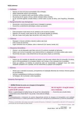 Edição preliminar
14
Enfermagem
Atenção Básica - SMS- São Paulo, 2012.
→ Cefaleia
• Repouso em local com pouca luminosidade e boa ventilação;
• Afastar hipertensão arterial e pré-eclampsia;
• Conversar com a gestante sobre suas tensões, conflitos e temores;
• Na presença de dor aguda e intensa, solicitar avaliação médica imediata;
• Se dor recorrente agendar consulta médica e orientar sobre os sinais de alerta, como frequência, intensidade,
etc.
→ Sangramento nas Gengivas
• Recomendar o uso de escova de dente macia e massagem na gengiva;
• Encaminhar ao atendimento odontológico, sempre que possível.
→ Varizes
• Evitar permanecer muito tempo em pé, sentada ou com as pernas cruzadas;
• Repousar (20 minutos), várias vezes ao dia, com as pernas elevadas (se possível);
• Não usar roupas muito justas, ligas nas pernas e nem meias 3/4 ou 7/8;
→ Cãibras
• Massagear o músculo contraído e dolorido e aplicar calor local;
• Evitar excesso de exercícios;
• Sugerir alimentos ricos em potássio, cálcio e vitamina B1 (Ex: banana, tomate, etc).
→ Cloasma Gravídico
• Orientar o uso de bloqueador solar (fator acima de 15) conforme orientação do fabricante;
• Explicar que é comum na gravidez e que costuma diminuir ou desaparecer, em tempo variável, após o parto;
• Recomendar não expor o rosto diretamente ao Sol (usar boné, chapéu ou sombrinha).
→ Estrias
• Explicar que são resultado da distensão dos tecidos e que não existe método eficaz de prevenção. As estrias,
que no início apresentavam cor arroxeada, tendem, com o tempo, a ficar nacaradas (de cor perolada);
• Ainda que polêmica, na tentativa de preveni-las pode ser recomendada a massagem local, com creme
hidratante compatível com a gravidez, livre de conservantes ou qualquer outro alergênico.
→ Edema
• Atentar para a extensão do processo, principalmente em localização diferentes dos membros inferiores (pensar
em pré-eclâmpsia);
• Valorizar a possibilidade de fenômenos trombóticos;
• Se fisiológico, não recomendar a dieta hipossódica.
Anemia Ferropriva
S
→ Sulfato Ferroso de acordo com a dosagem de Hemoglobina:
Hb ≥11 g/dl / ausência de anemia
a partir da 20ª, semana:
Manter a suplementação de Sulfato ferroso 40 mg de ferro elementar/dia -
1 comprimido ao dia e Ácido fólico* 5 mg ao dia, 1 hora antes da refeição.
Hb ≤11 mg/dl e > 8 mg/dl: anemia
leve e moderada:
 Encaminhar para consulta médica
OBS.:
O acompanhamento e tratamento da anemia diagnosticada através da dosagem de hemoglobina será realizado
pela(o) enfermeira(o) e o médico generalista, de acordo com o fluxograma de atendimento ou conforme necessidade.
*Embora o ácido fólico não esteja associado à anemia ferropriva, é indicado 1 comprimido ao dia até a 14ª semana na
prevenção de má formação do tubo neural.
Fonte: Ministério da Saúde , 2006
 