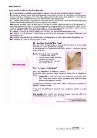 Edição preliminar
17
Enfermagem
Atenção Básica - SMS- São Paulo, 2012.
Ações em Relação ao Recém-Nascido
I - Verificar a existência da Caderneta de Saúde da Criança e, caso não haja, providenciar abertura imediata;
II - Verificar se a Caderneta de Saúde da Criança está preenchida com os dados da Maternidade. Caso não esteja,
procurar verificar se há alguma informação sobre o peso, comprimento, Apgar, idade gestacional e condições de
vitalidade, em outro documento fornecido pela Maternidade e anotar na caderneta;
III - Destacar a necessidade e importância do aleitamento materno exclusivo até o sexto mês de vida do bebê, não
havendo necessidade de oferecer água, chá, ou qualquer outro alimento;
IV - Examinar a criança: ganho de peso, postura, atividade espontânea, padrão respiratório, estado de hidratação,
eliminações e aleitamento materno, características da pele (presença de palidez, icterícia e cianose), crânio, orelhas,
olhos, nariz, boca, pescoço, tórax, abdome (condições do coto umbilical), genitália, extremidades e coluna vertebral.
Caso seja detectada alguma alteração, solicitar avaliação médica imediatamente;
V – Verificar a realização do teste do pezinho, caso não tenha sido realizado encaminhar para a UBS;
VI - Verificar se foram aplicadas na Maternidade, as vacinas de BCG e Hepatite B; se negativo encaminhar para
Imunização na UBS;
VII – Orientar o agendamento de consultas para o acompanhamento da criança nos primeiros dois anos de vida.
VIII – Verificar se o teste do reflexo vermelho foi feito;
IX – Verificar Sinais da “Boa Pega”
Para que o bebê consiga retirar, de maneira eficiente, o leite da mama, e não
machucá-la, é preciso garantir uma boa pega.
A má pega dificulta o esvaziamento da mama, levando a uma diminuição da
produção do leite.
Pontos-chaves da pega adequada:
• A boca está bem aberta;
• O lábio inferior voltado para fora;
• O queixo toca a mama;
• Há mais aréola visível acima da
boca do que abaixo;
Como conseguir uma boa pega?
1- Tocar o lábio superior do bebê com o mamilo;
2- Aguardar o bebê abrir bem a boca e abaixar a língua, antes de colocá-lo no
peito;
 Lembre-se: O bebê é que vem até a mama (não o contrário). Para
isso, a mãe pode, com um rápido movimento, levar o bebê ao peito
quando ambos estiverem prontos.
3- Depois que o bebê fizer a pega correta, retirar a mão do seio suavemente e
segurar o bumbum do bebê.
4- Se sentir o bebê “morder” aproximar mais o corpo dele contra o corpo da
mamãe;
Boa posição: bebê retinho, com bumbum apoiado, corpo do bebê bem
encostado no da mãe, nariz na altura do mamilo.
Fonte: Adaptado MINISTERIO DA SAÚDE.
Cadernos de Atenção Básica:
Aleitamento Materno e Alimentação Complementar, 2009
IMPORTANTE
 