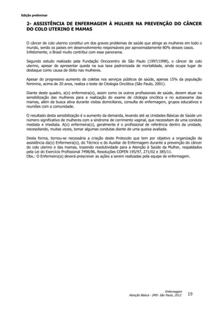 Edição preliminar
19
Enfermagem
Atenção Básica - SMS- São Paulo, 2012.
2- ASSISTÊNCIA DE ENFERMAGEM À MULHER NA PREVENÇÃO DO CÂNCER
DO COLO UTERINO E MAMAS
O câncer de colo uterino constitui um dos graves problemas de saúde que atinge as mulheres em todo o
mundo, sendo os países em desenvolvimento responsáveis por aproximadamente 80% desses casos.
Infelizmente, o Brasil muito contribui com esse panorama.
Segundo estudo realizado pela Fundação Oncocentro de São Paulo (1997/1998), o câncer de colo
uterino, apesar de apresentar queda na sua taxa padronizada de mortalidade, ainda ocupa lugar de
destaque como causa de óbito nas mulheres.
Apesar do progressivo aumento de coletas nos serviços públicos de saúde, apenas 15% da população
feminina, acima de 20 anos, realiza o teste de Citologia Oncótica (São Paulo, 2001).
Diante deste quadro, a(o) enfermeira(o), assim como os outros profissionais de saúde, devem atuar na
sensibilização das mulheres para a realização do exame de citologia oncótica e no autoexame das
mamas, além da busca ativa durante visitas domiciliares, consulta de enfermagem, grupos educativos e
reuniões com a comunidade.
O resultado desta sensibilização é o aumento da demanda, levando até as Unidades Básicas de Saúde um
número significativo de mulheres com a síndrome de corrimento vaginal, que necessitam de uma conduta
mediata e imediata. A(o) enfermeira(o), geralmente é o profissional de referência dentro da unidade,
necessitando, muitas vezes, tomar algumas condutas diante de uma queixa avaliada.
Desta forma, tornou-se necessária a criação deste Protocolo que tem por objetivo a organização da
assistência da(o) Enfermeira(o), do Técnico e do Auxiliar de Enfermagem durante a prevenção do câncer
do colo uterino e das mamas, trazendo resolutividade para a Atenção à Saúde da Mulher, respaldados
pela Lei do Exercício Profissional 7498/86, Resoluções COFEN 195/97, 271/02 e 385/11.
Obs.: O Enfermeiro(a) deverá prescrever as ações a serem realizadas pela equipe de enfermagem.
 