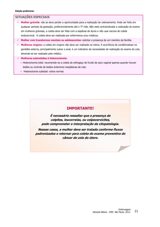 Edição preliminar
21
Enfermagem
Atenção Básica - SMS- São Paulo, 2012.
SITUAÇÕES ESPECIAIS
 Mulher grávida: não se deve perder a oportunidade para a realização do rastreamento. Pode ser feito em
qualquer período da gestação, preferencialmente até o 7º mês. Não está contraindicada a realização do exame
em mulheres grávidas, a coleta deve ser feita com a espátula de Ayres e não usar escova de coleta
endocervical. A coleta deve ser realizada por enfermeiros e/ou médicos.
 Mulher com transtornos mentais ou adolescentes: solicitar a presença de um membro da família.
 Mulheres virgens: a coleta em virgens não deve ser realizada na rotina. A ocorrência de condilomatose na
genitália externa, principalmente vulvar e anal, é um indicativo da necessidade de realização do exame do colo,
devendo-se ser realizado pelo médico.
 Mulheres submetidas à histerectomia:
• Histerectomia total: recomenda–se a coleta de esfregaço de fundo de saco vaginal apenas quando houver
lesões ou controle de lesões anteriores neoplásicas de colo.
• Histerectomia subtotal: rotina normal.
IMPORTANTE!
É necessário ressaltar que a presença de
colpites, leucorreias, ou colpocervicites,
pode comprometer a interpretação da citopatologia.
Nesses casos, a mulher deve ser tratada conforme fluxos
padronizados e retornar para coleta do exame preventivo do
câncer do colo do útero.
 