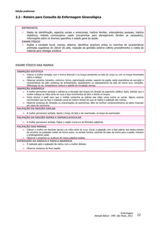 Edição preliminar
22
Enfermagem
Atenção Básica - SMS- São Paulo, 2012.
2.2 - Roteiro para Consulta de Enfermagem Ginecológica
ENTREVISTA
 Dados de identificação, aspectos sociais e emocionais, história familiar, antecedentes pessoais, história
obstétrica, método contraceptivo usado (encaminhar para planejamento familiar se necessário);
informações sobre os diversos aparelhos e estado geral da saúde.
EXAME FÍSICO
 Avaliar a cavidade bucal, mamas, abdome, identificar possíveis pintas ou manchas de características
anômalas sugestivas de câncer de pele, inspeção da genitália externa (último procedimento) e coleta de
material para citologia oncótica.
EXAME FÍSICO DAS MAMAS
INSPEÇÃO ESTÁTICA
 Colocar a mulher sentada, com o tronco desnudo e os braços pendentes ao lado do corpo ou com os braços levantados
sobre a cabeça.
 Observar simetria, tamanho, contorno, forma, pigmentação areolar, aspecto da papila, saída espontânea de secreção e
características da pele: presença de achatamento, abaulamento ou espessamento da pele da mama e/ou retrações.
Diferenças na cor, temperatura, textura e padrão de circulação venosa.
INSPEÇÃO DINÂMICA
 A mulher permanece sentada e solicita-se a elevação dos braços em direção do segmento cefálico. Após, solicitar que a
mulher coloque as mãos atrás da nuca e faça movimentos de abrir e fechar os braços.
 Outra técnica é pedir para que a mulher comprima as palmas das mãos umas contra as outras. Alguns autores
recomendam que se faça a inspeção visual ao mesmo tempo em que se realiza a palpação das mamas.
 Observar presença de retrações ou exacerbações de assimetrias, além de verificar comprometimento do plano muscular
em casos de carcinoma.
PALPAÇÃO DA REGIÃO AXILAR
 A mulher permanece sentada. Apoiar o braço do lado a ser examinado, no braço do examinador.
PALPAÇÃO DA REGIÃO SUPRA E INFRACLAVICULAR
 A mulher permanece sentada. Palpar a região à procura de lifonodos palpáveis.
PALPAÇÃO DAS MAMAS
 Colocar a mulher em decúbito dorsal e as mãos atrás da nuca. Iniciar a palpação com a face palmar dos dedos sempre
de encontro ao gradeado costal, de forma suave, no sentido horário, partindo da base da mama para a papila, inclusive
o prolongamento axilar.
 Observar a presença ou ausência de massa palpável isolada.
EXPRESSÃO DA ARÉOLA E PAPILA MAMÁRIA
 É realizada após a palpação da mama, com a mulher deitada.
 Observar presença de fluxo papilar.
 
