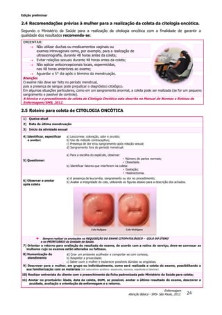 Edição preliminar
24
Enfermagem
Atenção Básica - SMS- São Paulo, 2012.
2.4 Recomendações prévias à mulher para a realização da coleta da citologia oncótica.
Segundo o Ministério da Saúde para a realização da citologia oncótica com a finalidade de garantir a
qualidade dos resultados recomenda-se:
ORIENTAR:
 Não utilizar duchas ou medicamentos vaginais ou
exames intravaginais como, por exemplo, para a realização de
ultrassonografia, durante 48 horas antes da coleta;
 Evitar relações sexuais durante 48 horas antes da coleta;
 Não aplicar anticoncepcionais locais, espermicidas,
nas 48 horas anteriores ao exame;
 Aguardar o 5° dia após o término da menstruação.
Atenção:
O exame não deve ser feito no período menstrual,
pois a presença de sangue pode prejudicar o diagnóstico citológico.
Em algumas situações particulares, como em um sangramento anormal, a coleta pode ser realizada (se for um pequeno
sangramento e passível de controle).
A técnica e o procedimento de coleta de Citologia Oncótica esta descrita no Manual de Normas e Rotinas de
Enfermagem/SMS, 2012.
2.5 Roteiro para coleta de CITOLOGIA ONCÓTICA
1) Queixa atual
2) Data da última menstruação
3) Início da atividade sexual
4) Identificar, especificar
e anotar:
a) Leucorreia: coloração, odor e prurido;
b) Uso de método contraceptivo;
c) Presença de dor e/ou sangramento após relação sexual;
d) Sangramento fora do período menstrual.
5) Questionar:
a) Para a escolha do espéculo, observar:
• Número de partos normais;
• Obesidade.
b) Identificar fatores que interferem na coleta:
• Gestação;
• Histerectomia.
6) Observar e anotar
após coleta
a) A presença de leucorréia, sangramento ou dor no procedimento;
b) Avaliar a integridade do colo, utilizando as figuras abaixo para a descrição dos achados.
 Sempre realizar as anotações na REQUISIÇÃO DO EXAME CITOPATOLÓGICO – COLO DO ÚTERO
e no PRONTUÁRIO da Unidade de Saúde.
7) Orientar o retorno para avaliação do resultado do exame, de acordo com a rotina do serviço; deve-se convocar as
mulheres cujo os exames estão alterados ou faltosos.
8) Humanização do
atendimento
a) Criar um ambiente acolhedor e comportar-se com cortesia;
b) Respeitar a privacidade;
c) Saber ouvir a mulher e esclarecer possíveis dúvidas ou angústias.
9) Descrever para a mulher, em grupo ou individualmente, como será realizada a coleta do exame, possibilitando a
sua familiarização com os materiais (kit educativo prático: espéculo, escova, espátula e lâmina)
10) Realizar entrevista da cliente com o preenchimento da ficha padronizada pelo Ministério da Saúde para coleta;
11) Anotar no prontuário: idade, data da coleta, DUM, se possível, anotar o último resultado do exame, descrever a
acuidade, avaliação e orientação de enfermagem e o retorno.
 