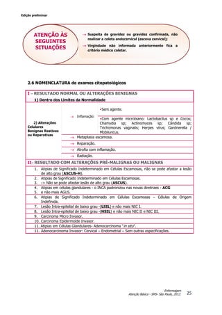 Edição preliminar
25
Enfermagem
Atenção Básica - SMS- São Paulo, 2012.
2.6 NOMENCLATURA de exames citopatológicos
I – RESULTADO NORMAL OU ALTERAÇÕES BENIGNAS
1) Dentro dos Limites da Normalidade
2) Alterações
Celulares
Benignas Reativas
ou Reparativas
 Inflamação:
•Sem agente.
•Com agente microbiano: Lactobacilus sp e Cocos;
Chamydia sp; Actinomyces sp; Cândida sp;
Trichomonas vaginalis; Herpes vírus; Gardnerella /
Mobiluncus.
 Metaplasia escamosa.
 Reparação.
 Atrofia com inflamação.
 Radiação.
II– RESULTADO COM ALTERAÇÕES PRÉ-MALIGNAS OU MALIGNAS
1. Atipias de Significado Indeterminado em Células Escamosas, não se pode afastar a lesão
de alto grau (ASCUS-H).
2. Atipias de Significado Indeterminado em Células Escamosas.
3. -> Não se pode afastar lesão de alto grau (ASCUS).
4. Atipias em células glandulares - o INCA padronizou nas novas diretrizes - ACG
5. e não mais AGUS.
6. Atipias de Significado Indeterminado em Células Escamosas – Células de Origem
Indefinida.
7. Lesão Intra-epitelial de baixo grau -(LSIL) e não mais NIC I.
8. Lesão Intra-epitelial de baixo grau -(HSIL) e não mais NIC II e NIC III.
9. Carcinoma Micro Invasor.
10. Carcinoma Epidermoide Invasor.
11. Atipias em Células Glandulares- Adenocarcinoma “in situ”.
11. Adenocarcinoma Invasor: Cervical – Endometrial – Sem outras especificações.
ATENÇÃO ÀS
SEGUINTES
SITUAÇÕES
 Suspeita de gravidez ou gravidez confirmada, não
realizar a coleta endocervical (escova cervical);
 Virgindade não informada anteriormente fica a
critério médico coletar.
 