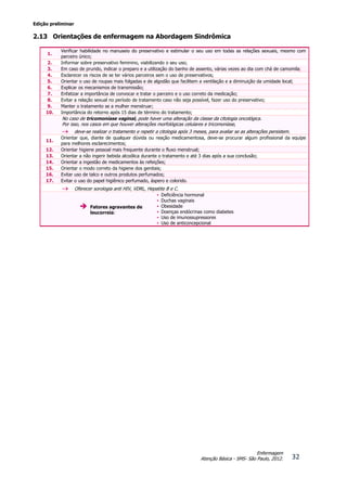 Edição preliminar
32
Enfermagem
Atenção Básica - SMS- São Paulo, 2012.
2.13 Orientações de enfermagem na Abordagem Sindrômica
1.
Verificar habilidade no manuseio do preservativo e estimular o seu uso em todas as relações sexuais, mesmo com
parceiro único;
2. Informar sobre preservativo feminino, viabilizando o seu uso;
3. Em caso de prurido, indicar o preparo e a utilização do banho de assento, várias vezes ao dia com chá de camomila;
4. Esclarecer os riscos de se ter vários parceiros sem o uso de preservativos;
5. Orientar o uso de roupas mais folgadas e de algodão que facilitem a ventilação e a diminuição da umidade local;
6. Explicar os mecanismos de transmissão;
7. Enfatizar a importância de convocar e tratar o parceiro e o uso correto da medicação;
8. Evitar a relação sexual no período de tratamento caso não seja possível, fazer uso do preservativo;
9. Manter o tratamento se a mulher menstruar;
10. Importância do retorno após 15 dias de término do tratamento;
No caso de tricomoníase vaginal, pode haver uma alteração da classe da citologia oncológica.
Por isso, nos casos em que houver alterações morfológicas celulares e tricomoníase,
 deve-se realizar o tratamento e repetir a citologia após 3 meses, para avaliar se as alterações persistem.
11.
Orientar que, diante de qualquer dúvida ou reação medicamentosa, deve-se procurar algum profissional da equipe
para melhores esclarecimentos;
12. Orientar higiene pessoal mais frequente durante o fluxo menstrual;
13. Orientar a não ingerir bebida alcoólica durante o tratamento e até 3 dias após a sua conclusão;
14. Orientar a ingestão de medicamentos às refeições;
15. Orientar o modo correto da higiene dos genitais;
16. Evitar uso de talco e outros produtos perfumados;
17. Evitar o uso do papel higiênico perfumado, áspero e colorido.
 Oferecer sorologia anti HIV, VDRL, Hepatite B e C.
 Fatores agravantes de
leucorreia:
• Deficiência hormonal
• Duchas vaginais
• Obesidade
• Doenças endócrinas como diabetes
• Uso de imunossupressores
• Uso de anticoncepcional
 