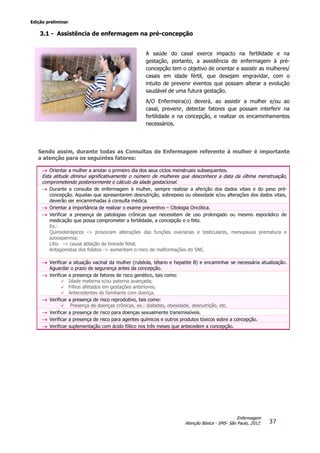 Edição preliminar
37
Enfermagem
Atenção Básica - SMS- São Paulo, 2012.
3.1 - Assistência de enfermagem na pré-concepção
A saúde do casal exerce impacto na fertilidade e na
gestação, portanto, a assistência de enfermagem à pré-
concepção tem o objetivo de orientar e assistir as mulheres/
casais em idade fértil, que desejam engravidar, com o
intuito de prevenir eventos que possam alterar a evolução
saudável de uma futura gestação.
A/O Enfermeira(o) deverá, ao assistir a mulher e/ou ao
casal, prevenir, detectar fatores que possam interferir na
fertilidade e na concepção, e realizar os encaminhamentos
necessários.
Sendo assim, durante todas as Consultas de Enfermagem referente à mulher é importante
a atenção para os seguintes fatores:
 Orientar a mulher a anotar o primeiro dia dos seus ciclos menstruais subsequentes.
Esta atitude diminui significativamente o número de mulheres que desconhece a data da última menstruação,
comprometendo posteriormente o cálculo da idade gestacional.
 Durante a consulta de enfermagem à mulher, sempre realizar a aferição dos dados vitais e do peso pré-
concepção. Aquelas que apresentarem desnutrição, sobrepeso ou obesidade e/ou alterações dos dados vitais,
deverão ser encaminhadas à consulta médica.
 Orientar a importância de realizar o exame preventivo – Citologia Oncótica.
 Verificar a presença de patologias crônicas que necessitem de uso prolongado ou mesmo esporádico de
medicação que possa comprometer a fertilidade, a concepção e o feto.
Ex.:
Quimioterápicos -> provocam alterações das funções ovarianas e testiculares, menopausa prematura e
azoospermia;
Lítio -> causa ablação da tireoide fetal;
Antagonistas dos folatos -> aumentam o risco de malformações do SNC.
 Verificar a situação vacinal da mulher (rubéola, tétano e hepatite B) e encaminhar se necessária atualização.
Aguardar o prazo de segurança antes da concepção.
 Verificar a presença de fatores de risco genético, tais como:
 Idade materna e/ou paterna avançada;
 Filhos afetados em gestações anteriores;
 Antecedentes de familiares com doença.
 Verificar a presença de risco reprodutivo, tais como:
 Presença de doenças crônicas, ex.: diabetes, obesidade, desnutrição, etc.
 Verificar a presença de risco para doenças sexualmente transmissíveis.
 Verificar a presença de risco para agentes químicos e outros produtos tóxicos sobre a concepção.
 Verificar suplementação com ácido fólico nos três meses que antecedem a concepção.
 
