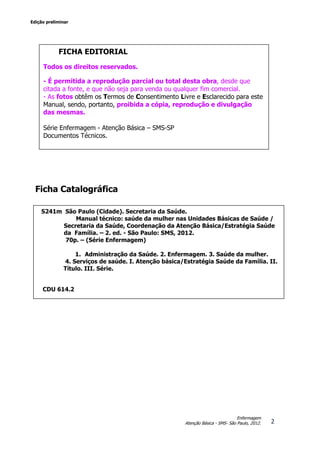 Edição preliminar
2
Enfermagem
Atenção Básica - SMS- São Paulo, 2012.
Ficha Catalográfica
SUMÁRIO
Capítulo 1
FICHA EDITORIAL
Todos os direitos reservados.
- É permitida a reprodução parcial ou total desta obra, desde que
citada a fonte, e que não seja para venda ou qualquer fim comercial.
- As fotos obtêm os Termos de Consentimento Livre e Esclarecido para este
Manual, sendo, portanto, proibida a cópia, reprodução e divulgação
das mesmas.
Série Enfermagem - Atenção Básica – SMS-SP
Documentos Técnicos.
S241m São Paulo (Cidade). Secretaria da Saúde.
Manual técnico: saúde da mulher nas Unidades Básicas de Saúde /
Secretaria da Saúde, Coordenação da Atenção Básica/Estratégia Saúde
da Família. – 2. ed. - São Paulo: SMS, 2012.
70p. – (Série Enfermagem)
1. Administração da Saúde. 2. Enfermagem. 3. Saúde da mulher.
4. Serviços de saúde. I. Atenção básica/Estratégia Saúde da Família. II.
Título. III. Série.
CDU 614.2
 