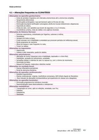 Edição preliminar
43
Enfermagem
Atenção Básica - SMS- São Paulo, 2012.
4.1 – Alterações frequentes no CLIMATÉRIO
Alterações no aparelho geniturinário:
 Ciclos de períodos irregulares com intervalos amenorreicos até a amenorreia completa;
 Sangramento disfuncional;
 Menstruações prolongadas e que permanecem após os 50 anos de vida;
 Diminuição da própria lubrificação vulvovaginal, atrofia da mucosa endocervical e dispareunia;
 Hipertrofia do clitóris;
 Ondas de calor, com episódios que duram de segundos a 2 ou 3 minutos;
 Incontinência urinária, crises de cistites e de urgência miccional.
Alterações do Sistema Nervoso:
 Sintomas vasomotores, simbolizados por fogachos, sudorese e insônia;
 Parestesias;
 Vertigens de todos os tipos;
 Crises nervosas com irritabilidade e ansiedade que provocam períodos de indiferença sexual;
 Perda progressiva de memória;
 Afluxo de sangue e calor frequente no rosto;
 Torpor na cabeça.
Alterações no tegumento:
 Hipertricose;
 Cabelos e pele ressecados, queda de cabelos.
Alterações psicomotoras:
 Alterações de humor frequentes como irritabilidade, depressão e o choro fácil;
 Palpitações, sensação de sufocamento, ansiedade;
 Sensações súbitas e violentas de calor no repouso ou, com o mínimo de movimento;
 Diminuição da libido;
 Ataques de fraqueza, melancolia e distúrbio mental.
Alterações na cavidade bucal:
 Doença inflamatória periodontal;
 Perda de elementos dentários.
Alterações do aparelho cardiovascular:
 Episódios taquicárdicos;
 Doença cardiovascular: anginas, insuficiência coronariana, IAM (Infarto Agudo do Miocárdio);
 -Risco elevado de alterações tromboembólicas (principalmente em obesas e/ou tabagistas).
Alterações no aparelho locomotor:
 Diminuição progressiva da contratura muscular;
 Desmineralização óssea desencadeando a osteoporose.
Alterações metabólicas:
 Transpiração ao comer, após as refeições, ansiedade, suor frio;
 Diabetes;
 Dislipidemia;
 Obesidade.
 