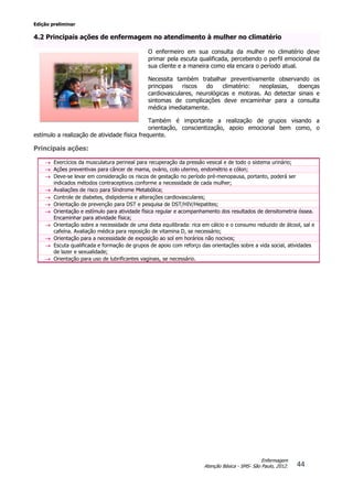 Edição preliminar
44
Enfermagem
Atenção Básica - SMS- São Paulo, 2012.
4.2 Principais ações de enfermagem no atendimento à mulher no climatério
O enfermeiro em sua consulta da mulher no climatério deve
primar pela escuta qualificada, percebendo o perfil emocional da
sua cliente e a maneira como ela encara o período atual.
Necessita também trabalhar preventivamente observando os
principais riscos do climatério: neoplasias, doenças
cardiovasculares, neurológicas e motoras. Ao detectar sinais e
sintomas de complicações deve encaminhar para a consulta
médica imediatamente.
Também é importante a realização de grupos visando a
orientação, conscientização, apoio emocional bem como, o
estímulo a realização de atividade física frequente.
Principais ações:
 Exercícios da musculatura perineal para recuperação da pressão vesical e de todo o sistema urinário;
 Ações preventivas para câncer de mama, ovário, colo uterino, endométrio e cólon;
 Deve-se levar em consideração os riscos de gestação no período pré-menopausa, portanto, poderá ser
indicados métodos contraceptivos conforme a necessidade de cada mulher;
 Avaliações de risco para Síndrome Metabólica;
 Controle de diabetes, dislipidemia e alterações cardiovasculares;
 Orientação de prevenção para DST e pesquisa de DST/HIV/Hepatites;
 Orientação e estímulo para atividade física regular e acompanhamento dos resultados de densitometria óssea.
Encaminhar para atividade física;
 Orientação sobre a necessidade de uma dieta equilibrada: rica em cálcio e o consumo reduzido de álcool, sal e
cafeína. Avaliação médica para reposição de vitamina D, se necessário;
 Orientação para a necessidade de exposição ao sol em horários não nocivos;
 Escuta qualificada e formação de grupos de apoio com reforço das orientações sobre a vida social, atividades
de lazer e sexualidade;
 Orientação para uso de lubrificantes vaginais, se necessário.
 