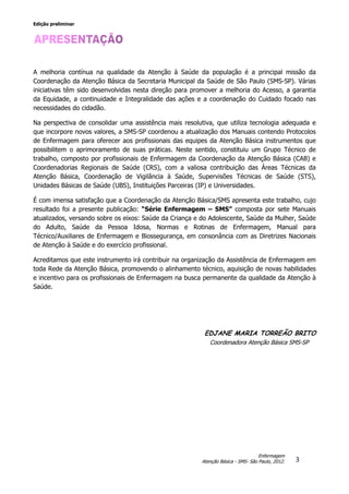 Edição preliminar
3
Enfermagem
Atenção Básica - SMS- São Paulo, 2012.
A melhoria contínua na qualidade da Atenção à Saúde da população é a principal missão da
Coordenação da Atenção Básica da Secretaria Municipal da Saúde de São Paulo (SMS-SP). Várias
iniciativas têm sido desenvolvidas nesta direção para promover a melhoria do Acesso, a garantia
da Equidade, a continuidade e Integralidade das ações e a coordenação do Cuidado focado nas
necessidades do cidadão.
Na perspectiva de consolidar uma assistência mais resolutiva, que utiliza tecnologia adequada e
que incorpore novos valores, a SMS-SP coordenou a atualização dos Manuais contendo Protocolos
de Enfermagem para oferecer aos profissionais das equipes da Atenção Básica instrumentos que
possibilitem o aprimoramento de suas práticas. Neste sentido, constituiu um Grupo Técnico de
trabalho, composto por profissionais de Enfermagem da Coordenação da Atenção Básica (CAB) e
Coordenadorias Regionais de Saúde (CRS), com a valiosa contribuição das Áreas Técnicas da
Atenção Básica, Coordenação de Vigilância à Saúde, Supervisões Técnicas de Saúde (STS),
Unidades Básicas de Saúde (UBS), Instituições Parceiras (IP) e Universidades.
É com imensa satisfação que a Coordenação da Atenção Básica/SMS apresenta este trabalho, cujo
resultado foi a presente publicação: “Série Enfermagem – SMS” composta por sete Manuais
atualizados, versando sobre os eixos: Saúde da Criança e do Adolescente, Saúde da Mulher, Saúde
do Adulto, Saúde da Pessoa Idosa, Normas e Rotinas de Enfermagem, Manual para
Técnico/Auxiliares de Enfermagem e Biossegurança, em consonância com as Diretrizes Nacionais
de Atenção à Saúde e do exercício profissional.
Acreditamos que este instrumento irá contribuir na organização da Assistência de Enfermagem em
toda Rede da Atenção Básica, promovendo o alinhamento técnico, aquisição de novas habilidades
e incentivo para os profissionais de Enfermagem na busca permanente da qualidade da Atenção à
Saúde.
EDJANE MARIA TORREÃO BRITO
Coordenadora Atenção Básica SMS-SP
 