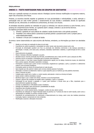 Edição preliminar
54
Enfermagem
Atenção Básica - SMS- São Paulo, 2012.
ANEXO 3 – TEXTO NORTEADOR PARA OS GRUPOS DE GESTANTES
Ainda que a gestação expresse um processo natural e fisiológico ocorrem diversas modificações no organismo materno,
sejam elas emocionais como físicas.
Portanto, os encontros deverão respeitar as gestantes em suas peculiaridades e individualidade, e ainda, estimular a
participação ativa de cada mulher gerando o esclarecimento de suas dúvidas e ansiedades através do significado
atribuído por ela, oferecendo um ambiente de conhecimento, de trocas e de vínculos.
As atividades educativas poderão ser realizadas em grupo ou individual, em roda de conversa ou outro formato, com a
presença do companheiro/outro familiar, se a gestante assim o desejar, evitando o uso de termos técnicos.
Os objetivos principais destes encontros são:
1. Orientar a gestante em suas práticas de cuidados à saúde durante todo o ciclo grávido puerperal;
2. Possibilitar uma vivência plena e prazerosa do período grávido e puerperal assim como o preparo para a
maternidade/paternidade;
3. Fortalecer o vínculo com a Unidade de Saúde.
Os temas a serem desenvolvidos em cada encontro são flexíveis, entretanto, as informações que devem ser abordadas
são:
 Adesão ao pré-natal com explicação do plano de pré-natal.
 Importância do cartão da gestante e necessidade da mulher manter este documento sempre junto a ela.
 Promoção da alimentação saudável com foco na prevenção dos distúrbios nutricionais e das doenças associadas à
alimentação e nutrição, como baixo peso, sobrepeso, obesidade, hipertensão e diabetes; e suplementação de ferro e ácido
fólico.
 Desenvolvimento da gestação.
 Medos e fantasias referentes à gestação e ao parto.
 Atividade sexual, incluindo prevenção das DST/aids, aconselhamento para o teste anti-HIV e para a pesquisa da sífilis.
 Sintomas comuns na gravidez e orientações para as queixas mais frequentes.
 Sinais de alerta e o que fazer nessas situações (sangramento vaginal, dor de cabeça, transtornos visuais, dor abdominal,
febre, perdas vaginais, dificuldade respiratória e cansaço).
 Orientações e incentivo para o parto normal e humanizado, resgatando-se a gestação, o parto, o puerpério e o aleitamento
materno como processos fisiológicos.
 Orientações quanto ao direito do acompanhante em sala de parto.
 Apoio àquelas que não puderem realizar parto normal, evitando possíveis frustrações.
 Orientação e incentivo ao aleitamento materno e apoio específico para as mulheres que não poderão amamentar.
 Sinais e sintomas do parto.
 Cuidados após o parto com a mulher e o recém-nascido, estimulando o retorno ao Serviço de Saúde.
 Saúde mental e violência doméstica e sexual.
 Benefícios legais a que a mulher tem direito, incluindo a Lei do Acompanhante.
 Impacto e agravos das condições de trabalho sobre a gestação, o parto e o puerpério.
 Participação do pai durante a gestação e o parto, para incentivar o vínculo entre pai e filho, importante para o
desenvolvimento saudável da criança.
 Gravidez na adolescência e dificuldades sociais e familiares.
 Gestação não desejada: apoio psicossocial e possibilidades de adoção.
 Importância das consultas puerperais.
 Cuidados com o recém-nascido (banho, massagem, curativo do coto, dentre outros).
 Importância da realização da Triagem Neonatal (teste do pezinho) na 1ª semana de vida do recém-nascido, assim como a
apresentação do resultado na primeira consulta do bebe.
 Importância do acompanhamento do crescimento e desenvolvimento da criança, assim como das medidas preventivas
(vacinação, higiene e saneamento do meio ambiente).
 Modificações corporais e alterações emocionais:
 