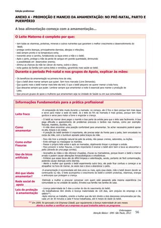 Edição preliminar
56
Enfermagem
Atenção Básica - SMS- São Paulo, 2012.
ANEXO 4 - PROMOÇÃO E MANEJO DA AMAMENTAÇÃO: NO PRÉ-NATAL, PARTO E
PUERPÉRIO
A boa alimentação começa com a amamentação...
O Leite Materno é completo por que:
- tem todas as vitaminas, proteínas, minerais e outros nutrientes que garantem o melhor crescimento e desenvolvimento do
Bebê;
- protege contra doenças, principalmente diarreias, alergias e infecções;
- está sempre pronto e na temperatura certa;
- transmite amor e carinho, fortalecendo os laços entre a mãe e o bebê;
- Após o parto, protege a mãe da perda de sangue em grande quantidade, diminuindo
a possibilidade em desenvolver anemia;
- diminui as chances da mãe ter câncer de mama, ovário e útero;
- evita gastos da família com outros leites e remédios, garantindo mais saúde ao bebê.
Durante o período Pré-natal e nos grupos de Apoio, explicar às mães:
- Os benefícios da amamentação na primeira hora de vida;
- Que o bebê deve mamar sempre que quiser. Sem hora marcada (Livre Demanda);
- Que quanto mais o bebê mamar mais leite ela terá. E que o bebê pequeno vai querer mamar a toda hora;
- Que descanse sempre que puder. Lembrar sempre que amamentar a noite é essencial para manter a produção de
Leite;
- Que procure grupos de apoio a mulheres que amamentam seja na Unidade de Saúde ou em sua comunidade.
Informações Fundamentais para a prática profissional
Leite fraco
-A composição do leite muda durante a mamada: no começo, ele é fino e claro porque tem mais água
e serve para matar a sede do bebê. Já o leite do fim da mamada é mais grosso, porque tem mais
gordura e serve para matar a fome e engordar a criança.
Como
amamentar
- O bebê ao mamar deve pegar o mamilo e boa parte da aréola para que o leite saia facilmente. A boa
pega dificulta o aparecimento de problemas precoces e tardios nas mamas, como por exemplo:
fissuras, mastites, ductites, etc.
- A mãe deve encontrar uma posição confortável para amamentar. Se achar necessário poderá apoiar
os pés, braços e as costas.
- A posição do bebê também é importante, ele precisa estar de frente para o peito, bem encostado no
corpo da mãe, com o bumbum apoiado pelos braços da mãe.
Como evitar
Fissuras
- Para não tirar a proteção natural da pele da aréola, não passar cremes, sabonetes, ou loções.
- Evite esfregar ou massagear os mamilos.
- Passar o próprio leite antes e após as mamadas, objetivando limpar e proteger a aréola.
- Para prevenir e evitar fissuras, o mais importante é ensinar o bebê abrir bem a boca ao abocanhar o
peito (através de uma pega correta).
Uso de bicos
artificiais
- Aconselhe as mães a não oferecer chupetas, chucas ou mamadeiras, porque levam o bebê a mamar
errado e podem causar alterações fonoaudiológicas e ortodônticas.
- Enfatize que esses bicos são de difícil limpeza e esterilização, sendo, portanto de fácil contaminação,
podendo causar doenças como diarreia.
- Alerte a mulher que quando o bebê experimenta outro bico, ele pode ficar confuso e começar a se
atrapalhar na hora de mamar, às vezes isso o leva a abandonar o peito.
Até que idade
amamentar?
-A amamentação é recomendada até dois anos ou mais, após essa idade, mãe e bebê devem decidir se
continuarão ou não. O leite acompanha o crescimento do bebê e contém proteínas, vitaminas, energia
e anticorpos que protegem a criança.
Rede social de
apoio
-Estimule a mulher a procurar conversar com quem está passando pela mesma experiência (na
comunidade ou na unidade de saúde). Envolva sua família nas tarefas de casa.
Leis de proteção
à amamentação
- Licença paternidade de 5 dias a contar do dia do nascimento do bebê;
-As trabalhadoras têm direito à licença maternidade de 120 dias, sem prejuízo do emprego e do
salário**;
-Após retornar ao trabalho, oriente a mulher que ela tem direito a dois descansos remunerados por dia,
cada um de 30 minutos a cada 4 horas trabalhadas, até 6 meses de idade do bebê.
** Em 2009, foi aprovada a lei Empresa Cidadã, que regulamenta a licença maternidade de seis meses.
Alerte a mulher a verificar se a empresa na qual trabalha aderiu ao programa
 