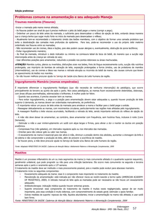 Edição preliminar
57
Enfermagem
Atenção Básica - SMS- São Paulo, 2012.
Problemas comuns na amamentação e seu adequado Manejo
Traumas mamilares (Fissuras)
-Iniciar a mamada pela mama menos afetada;
- As fissuras podem ser sinal de que é preciso melhorar o jeito do bebê pegar a mama (corrigir a pega);
- Ordenhar um pouco de leite antes da mamada, o suficiente para desencadear o reflexo de ejeção de leite, evitando dessa maneira
que a criança tenha que sugar muito forte no início da mamada para desencadear o reflexo;
- Atualmente tem-se recomendado o tratamento úmido das lesões mamilares, com o objetivo de formar uma camada protetora que
evite a desidratação das camadas mais profundas da epiderme. Para isso, pode-se recomendar o uso do próprio leite materno
ordenhado nas fissuras entre as mamadas;
- Não recomendar uso de cremes, óleos e loções, pois eles podem causar alergias e, eventualmente, obstrução de poros lactíferos;
- Evitar ingurgitamento mamário;
- Ao final da mamada, introduzir o dedo indicador ou mínimo na comissura labial da boca do bebê, de maneira que a sucção seja
interrompida antes da criança ser retirada do seio;
- Usar diferentes posições para amamentar, reduzindo a pressão nos pontos dolorosos ou áreas machucadas.
ATENÇÃO: Mamilos curtos, planos ou invertidos, disfunções orais nos bebes, freio de língua excessivamente curto, sucção não nutritiva
prolongada, uso impróprio de bombas de extração de leite, exposição prolongadas a forros úmidos, uso de protetores de mamilos
(intermediários), uso de cremes e óleos nas mamas e retirada abrupta ou incorreta do bebê da mama, são causas comuns que levam
ao aparecimento de lesões nos mamilos.
- Se não houver melhora procurar ajuda no Serviço de Saúde e/ou Banco de Leite humano da região.
Ingurgitamento Mamário (mamas empedradas)
É importante diferenciar o ingurgitamento fisiológico (que não necessita de nenhuma intervenção) do patológico, que ocorre
principalmente do terceiro ao quinto dia após o parto. Nos casos patológicos, as mamas ficam excessivamente distendidas, dolorosas,
com áreas difusas avermelhadas, edemaciadas e brilhantes. A mulher pode ter febre.
- Quando isso acontece, é preciso esvaziar bem as mamas.
- Para evitar ingurgitamento, a pega e a posição para amamentação devem estar adequadas e, quando houver produção de leite
superior à demanda, as mamas devem ser ordenhadas manualmente, de preferência.
- É importante retirar um pouco de leite antes da mamada para amolecer a mama e facilitar para o bebê pegar a aréola.
- Massagear delicadamente as mamas, com movimentos circulares, particularmente nas regiões mais afetadas pelo ingurgitamento.
A massagem fluidifica o leite viscoso acumulado, facilitando a retirada do leite, sendo importante estímulo do reflexo de ejeção do
leite.
- A mãe não deve deixar de amamentar; ao contrário, deve amamentar com frequência, sem horários fixos, inclusive à noite (Livre
Demanda).
- Estimular a mãe a usar ininterruptamente um sutiã com alças largas e firmes, para aliviar a dor e manter os ductos em posição
anatômica.
- Compressas frias (não geladas), em intervalos regulares após ou nos intervalos das mamadas.
- Orientar para não colocar gelo ou calor nas mamas.
- O esvaziamento da mama é essencial para dar alívio à mãe, diminuir a pressão dentro dos alvéolos, aumentar a drenagem da linfa e
do edema e não comprometer a produção do leite, além de prevenir a ocorrência de mastite.
- Se houver piora, a mãe deve procurar ajuda no Serviço de Saúde e/ou Banco de Leite humano da região.
Fonte: Adaptado MINISTERIO DA SAÚDE. Cadernos de Atenção Básica: Aleitamento Materno e Alimentação Complementar, 2009.
Mastites
Mastite é um processo inflamatório de um ou mais segmentos da mama (o mais comumente afetado é o quadrante superior esquerdo),
geralmente unilateral, que pode progredir ou não para uma infecção bacteriana. Ela ocorre mais comumente na segunda e terceira
semanas após o parto e raramente após a 12ª semana.
O tratamento da mastite deve ser instituído o mais precocemente possível, pois a mastite pode evoluir para abscesso mamário.
O tratamento inclui os seguintes componentes:
• Esvaziamento adequado da mama: esse é o componente mais importante no tratamento da mastite.
• Manutenção da amamentação: está indicada por não oferecer riscos ao recém-nascido a termo sadio (AMERICAN ACADEMY
OF PEDIATRICS, 2000). A retirada manual do leite após as mamadas pode ser necessária se não houve um esvaziamento
adequado;
• Antibioticoterapia: indicação médica quando houver sintomas graves.
• Suporte emocional: esse componente do tratamento da mastite é muitas vezes negligenciado, apesar de ser muito
importante, pois essa condição é muito dolorosa, com comprometimento do estado geral; estimular o apoio familiar.
• Outras medidas de suporte: repouso da mãe, líquidos abundantes; iniciar a amamentação na mama não afetada; e usar sutiã
bem firme.
Fonte: MINISTERIO DA SAÚDE. Cadernos de Atenção Básica: Aleitamento Materno e Alimentação Complementar, 2009
 