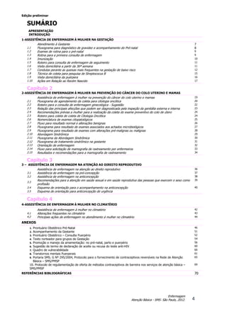 Edição preliminar
4
Enfermagem
Atenção Básica - SMS- São Paulo, 2012.
SUMÁRIO
APRESENTAÇÃO
INTRODUÇÃO
1-ASSISTÊNCIA DE ENFERMAGEM À MULHER NA GESTAÇÃO
Atendimento à Gestante 7
1.1 Fluxograma para diagnóstico de gravidez e acompanhamento do Pré-natal 8
1.2 Exames de rotina para o pré-natal 9
1.3 Rotina para a primeira consulta de enfermagem 9
1.4 Imunização 10
1.5 Roteiro para consulta de enfermagem de seguimento 11
1.6 Visita domiciliária a partir da 36ª semana 11
1.7 Condutas perante as queixas mais frequentes na gestação de baixo risco 12
1.8 Técnica de coleta para pesquisa de Streptococus B 15
1.9 Visita domiciliária da puérpera 16
1.10 Ações em Relação ao Recém Nascido 17
Capítulo 2
2-ASSISTÊNCIA DE ENFERMAGEM À MULHER NA PREVENÇÃO DO CÂNCER DO COLO UTERINO E MAMAS
Assistência de enfermagem à mulher na prevenção do câncer do colo uterino e mamas 19
2.1 Fluxograma de agendamento da coleta para citologia oncótica 20
2.2 Roteiro para a consulta de enfermagem ginecológica - Sugestão 22
2.3 Relação das principais afecções que podem ser diagnosticada pela inspeção da genitália externa e interna 23
2.4 Recomendações prévias a mulher para a realização da coleta do exame preventivo do colo de útero 24
2.5 Roteiro para coleta de coleta de Citologia Oncótica 24
2.6 Nomenclatura de exames citopatológicos 25
2.7 Fluxo para resultado normal e alterações benignas 26
2.8 Fluxograma para resultado de exames associados aos achados microbiológicos 27
2.9 Fluxograma para resultado de exames com alterações pré-malignas ou malignas 28
2.10 Abordagem Sindrômica 29
2.11 Fluxograma da Abordagem Sindrômica 30
2.12 Fluxograma de tratamento sindrômico na gestante 31
2.13 Orientação de enfermagem 32
2.14 Fluxo para solicitação de mamografia de rastreamento por enfermeiros 33
2.15 Resultados e recomendações para a mamografia de rastreamento 34
Capítulo 3
3 – ASSISTÊNCIA DE ENFERMAGEM NA ATENÇÃO AO DIREITO REPRODUTIVO
Assistência de enfermagem na atenção ao direito reprodutivo 36
3.1 Assistência de enfermagem na pré-concepção 37
3.2 Assistência de enfermagem na anticoncepção 38
3.3
Recomendações para a atenção em saúde sexual e em saúde reprodutiva das pessoas que exercem o sexo como
profissão
39
3.4 Esquema de orientação para o acompanhamento na anticoncepção 40
3.5 Esquema de orientação para anticoncepção de urgência
Capítulo 4
4-ASSISTÊNCIA DE ENFERMAGEM À MULHER NO CLIMATÉRIO
Assistência de enfermagem à mulher no climatério 42
4.1 Alterações frequentes no climatério 43
4.2 Principais ações de enfermagem no atendimento á mulher no climatério 44
ANEXOS
1. Prontuário Obstétrico Pré-Natal 46
2. Acompanhamento da Gestante 51
3. Prontuário Obstétrico – Consulta Puerpério 52
4. Texto norteador para grupos de Gestação 54
5. Promoção e manejo da amamentação: no pré-natal, parto e puerpério 56
6. Sugestão de termo de declaração de aceite ou recusa do teste anti-HIV 60
7. Quadro de vulnerabilidade 60
8. Transtornos mentais Puerperais 61
9. Portaria SMS. G Nº 295/2004, Protocolo para o fornecimento de contraceptivos reversíveis na Rede de Atenção
Básica – SMS/PMSP
65
10. Protocolo de regulamentação de oferta de métodos contraceptivos de barreira nos serviços de atenção básica –
SMS/PMSP
69
REFERÊNCIAS BIBLIOGRÁFICAS 70
 
