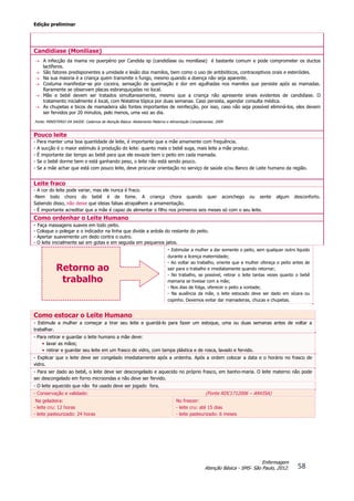 Edição preliminar
58
Enfermagem
Atenção Básica - SMS- São Paulo, 2012.
Candidíase (Monilíase)
 A infecção da mama no puerpério por Candida sp (candidíase ou monilíase) é bastante comum e pode comprometer os ductos
lactíferos.
 São fatores predisponentes a umidade e lesão dos mamilos, bem como o uso de antibióticos, contraceptivos orais e esteróides.
 Na sua maioria é a criança quem transmite o fungo, mesmo quando a doença não seja aparente.
 Costuma manifestar-se por coceira, sensação de queimação e dor em agulhadas nos mamilos que persiste após as mamadas.
Raramente se observam placas esbranquiçadas no local.
 Mãe e bebê devem ser tratados simultaneamente, mesmo que a criança não apresente sinais evidentes de candidíase. O
tratamento inicialmente é local, com Nistatina tópica por duas semanas. Caso persista, agendar consulta médica.
 As chupetas e bicos de mamadeira são fontes importantes de reinfecção, por isso, caso não seja possível eliminá-los, eles devem
ser fervidos por 20 minutos, pelo menos, uma vez ao dia.
Fonte: MINISTERIO DA SAÚDE. Cadernos de Atenção Básica: Aleitamento Materno e Alimentação Complementar, 2009
Pouco leite
- Para manter uma boa quantidade de leite, é importante que a mãe amamente com frequência.
- A sucção é o maior estímulo à produção do leite: quanto mais o bebê suga, mais leite a mãe produz.
- É importante dar tempo ao bebê para que ele esvazie bem o peito em cada mamada.
- Se o bebê dorme bem e está ganhando peso, o leite não está sendo pouco.
- Se a mãe achar que está com pouco leite, deve procurar orientação no serviço de saúde e/ou Banco de Leite humano da região.
Leite fraco
- A cor do leite pode variar, mas ele nunca é fraco.
-Nem todo choro do bebê é de fome. A criança chora quando quer aconchego ou sente algum desconforto.
Sabendo disso, não deixe que ideias falsas atrapalhem a amamentação.
- É importante acreditar que a mãe é capaz de alimentar o filho nos primeiros seis meses só com o seu leite.
Como ordenhar o Leite Humano
- Faça massagens suaves em todo peito.
- Coloque o polegar e o indicador na linha que divide a aréola do restante do peito.
- Apertar suavemente um dedo contra o outro.
- O leite inicialmente sai em gotas e em seguida em pequenos jatos.
- Estimular a mulher a dar somente o peito, sem qualquer outro liquido
durante a licença maternidade;
- Ao voltar ao trabalho, oriente que a mulher ofereça o peito antes de
sair para o trabalho e imediatamente quando retornar;
- No trabalho, se possível, retirar o leite tantas vezes quanto o bebê
mamaria se tivesse com a mãe;
- Nos dias de folga, oferecer o peito a vontade;
- Na ausência da mãe, o leite estocado deve ser dado em xícara ou
copinho. Devemos evitar dar mamadeiras, chucas e chupetas.
Como estocar o Leite Humano
- Estimule a mulher a começar a tirar seu leite e guardá-lo para fazer um estoque, uma ou duas semanas antes de voltar a
trabalhar.
- Para retirar e guardar o leite humano a mãe deve:
• lavar as mãos;
• retirar e guardar seu leite em um frasco de vidro, com tampa plástica e de rosca, lavado e fervido.
- Explicar que o leite deve ser congelado imediatamente após a ordenha. Após a ordem colocar a data e o horário no frasco de
vidro.
- Para ser dado ao bebê, o leite deve ser descongelado e aquecido no próprio frasco, em banho-maria. O leite materno não pode
ser descongelado em forno microondas e não deve ser fervido.
- O leite aquecido que não foi usado deve ser jogado fora.
- Conservação e validade: (Fonte RDC1712006 – ANVISA)
Na geladeira:
- leite cru: 12 horas
- leite pasteurizado: 24 horas
No freezer:
- leite cru: até 15 dias
- leite pasteurizado: 6 meses
Retorno ao
trabalho
 