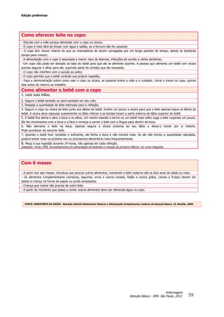 Edição preliminar
59
Enfermagem
Atenção Básica - SMS- São Paulo, 2012.
Como oferecer leite no copo:
- Discuta com a mãe porque alimentar com o copo ou xícara;
- O copo é mais fácil de limpar com água e sabão, se a fervura não for possível;
- O copo tem menor chance do que as mamadeiras de serem carregadas por um longo período de tempo, dando às bactérias
tempo para crescer;
- A alimentação com o copo é associada a menor risco de diarreia, infecções de ouvido e cáries dentárias;
-Um copo não pode ser deixado ao lado do bebê para que ele se alimente sozinho. A pessoa que alimenta um bebê com xícara
precisa segurar e olhar para ele, suprindo parte do contato que ele necessita;
- O copo não interfere com a sucção ao peito;
- O copo permite que o bebê controle sua própria ingestão;
- Faça a demonstração sobre como usar o copo ou xícara, se possível treine a mãe e o cuidador. Inicie o treino no copo, quinze
dias antes do retorno ao trabalho.
Como alimentar o bebê com o copo
1. Lave suas mãos;
2. Segure o bebê sentado ou semi-sentado em seu colo;
3. Despeje a quantidade de leite estimada para a refeição;
4. Segure o copo ou xícara de leite junto aos lábios do bebê. Incline um pouco a xícara para que o leite apenas toque os lábios do
bebê. A xícara deve repousar suavemente no lábio inferior e as bordas tocam a parte externa do lábio superior do bebê.
5. O bebê fica alerta e abre a boca e os olhos. Um recém-nascido a termo ou um bebê mais velho suga o leite cuspindo um pouco.
Ele faz movimentos com a boca e a face e começa a sorver o leite com a língua para dentro da boca.
6. Não derrame o leite na boca. Apenas segure a xícara próxima ao seu lábio e deixe-o tomar por si mesmo.
Pode acontecer de escorrer leite.
7. Quando o bebê tiver recebido o suficiente, ele fecha a boca e não tomará mais. Se ele não tomou a quantidade calculada,
poderá tomar mais na próxima vez ou precisamos alimentá-lo mais frequentemente.
8. Meça a sua ingestão durante 24 horas, não apenas em cada refeição.
Adaptado. Fonte: OMS. Aconselhamento em alimentação de lactentes e crianças de primeira infância: um curso integrado.
Com 6 meses
- A partir dos seis meses, introduza aos poucos outros alimentos, mantendo o leite materno até os dois anos de idade ou mais.
- Os alimentos complementares (verduras, legumes, arroz e outros cereais, feijão e outros grãos, carnes e frutas) devem ser
dados à criança na forma de papas ou purês amassados.
- Criança que mama não precisa de outro leite.
- A partir do momento que passa a comer outros alimentos deve ser oferecida água no copo.
FONTE: MINISTÉRIO DA SAÚDE.. Nutrição Infantil Aleitamento Materno e Alimentação Complementar Caderno de Atenção Básica, 23, Brasília, 2009.
 