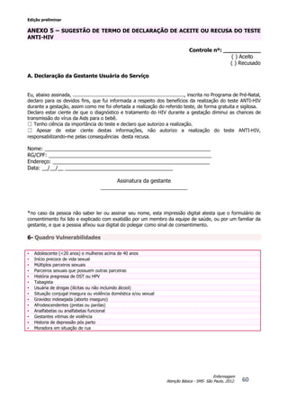 Edição preliminar
60
Enfermagem
Atenção Básica - SMS- São Paulo, 2012.
ANEXO 5 – SUGESTÃO DE TERMO DE DECLARAÇÃO DE ACEITE OU RECUSA DO TESTE
ANTI-HIV
Controle nº: ___________
( ) Aceito
( ) Recusado
A. Declaração da Gestante Usuária do Serviço
Eu, abaixo assinada, ............................................................................, inscrita no Programa de Pré-Natal,
declaro para os devidos fins, que fui informada a respeito dos benefícios da realização do teste ANTI-HIV
durante a gestação, assim como me foi ofertada a realização do referido teste, de forma gratuita e sigilosa.
Declaro estar ciente de que o diagnóstico e tratamento do HIV durante a gestação diminui as chances de
transmissão do vírus da Aids para o bebê.
☐ Tenho ciência da importância do teste e declaro que autorizo a realização.
☐ Apesar de estar ciente destas informações, não autorizo a realização do teste ANTI-HIV,
responsabilizando-me pelas consequências desta recusa.
Nome: _________________________________________________________
RG/CPF: ________________________________________________________
Endereço: ______________________________________________________
Data: __/__/__ _____________________________________
Assinatura da gestante
______________________________
*no caso da pessoa não saber ler ou assinar seu nome, esta impressão digital atesta que o formulário de
consentimento foi lido e explicado com exatidão por um membro da equipe de saúde, ou por um familiar da
gestante, e que a pessoa afixou sua digital do polegar como sinal de consentimento.
6- Quadro Vulnerabilidades
• Adolescente (<20 anos) e mulheres acima de 40 anos
• Início precoce de vida sexual
• Múltiplos parceiros sexuais
• Parceiros sexuais que possuem outras parceiras
• História pregressa de DST ou HPV
• Tabagista
• Usuária de drogas (ilícitas ou não incluindo álcool)
• Situação conjugal insegura ou violência doméstica e/ou sexual
• Gravidez indesejada (aborto inseguro)
• Afrodescendentes (pretas ou pardas)
• Analfabetas ou analfabetas funcional
• Gestantes vitimas de violência
• Historia de depressão pós parto
• Moradora em situação de rua
 