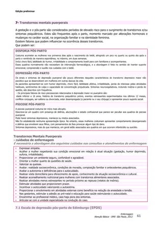 Edição preliminar
61
Enfermagem
Atenção Básica - SMS- São Paulo, 2012.
7- Transtornos mentais puerperais
A gestação e o pós-parto são considerados períodos de elevado risco para o surgimento de transtornos e/ou
sintomas psiquiátricos. Estes são frequentes após o parto, momento marcado por alterações hormonais e
mudanças no caráter social, na organização familiar e na identidade feminina.
Existem fatores que podem influenciar na ocorrência desses transtornos.
Que podem ser:
DISFORIA PÓS-PARTO
Costuma acometer as mulheres nos primeiros dias após o nascimento do bebê, atingindo um pico no quarto ou quinto dia após o
parto e remitindo de maneira espontânea, no máximo, em duas semanas.
Inclui choro fácil, labilidade do humor, irritabilidade e comportamento hostil para com familiares e acompanhantes.
Esses quadros normalmente não necessitam de intervenção farmacológica, e a abordagem é feita no sentido de manter suporte
emocional, compreensão e auxílio nos cuidados com o bebê.
DEPRESSÃO PÓS-PARTO
Os sinais e sintomas de depressão puerperal são pouco diferentes daqueles característicos do transtorno depressivo maior não
psicótico que se desenvolvem em mulheres em outras épocas da vida.
As pacientes apresentam-se com humor deprimido, choro fácil, labilidade afetiva, irritabilidade, perda de interesse pelas atividades
habituais, sentimentos de culpa e capacidade de concentração prejudicada. Sintomas neurovegetativos, incluindo insônia e perda do
apetite, são descritos com frequência.
- Os principais fatores de risco psicossociais relacionados à depressão maior no puerpério são:
idade inferior a 16 anos, história de transtorno psiquiátrico prévio, eventos estressantes experimentados nos últimos 12 meses,
conflitos conjugais, ser solteira ou divorciada, estar desempregada (a paciente ou o seu cônjuge) e apresentar pouco suporte social.
PSICOSE PÓS-PARTO
A psicose puerperal costuma ter início mais abrupto.
Descreve-se um quadro com presença de delírios, alucinações e estado confusional que parece ser peculiar aos quadros de psicose
puerperal.
Pode haver sintomas depressivos, maníacos ou mistos associados.
Não foi estabelecida nenhuma apresentação típica. No entanto, essas mulheres costumam apresentar comportamento desorganizado
e delírios que envolvem seus filhos, com pensamentos de lhes provocar algum tipo de dano.
Sintomas depressivos, mais do que maníacos, em geral estão associados aos quadros em que ocorrem infanticídio ou suicídio.
Transtornos Mentais Puerperais
- cuidados de enfermagem
É necessária a abordagem dos seguintes cuidados nas consultas e atendimentos de enfermagem:
• Expressar empatia.
• Acolher a mulher respeitando sua condição emocional em relação à atual situação (gestação, humor deprimido,
euforia, irritabilidade).
• Proporcionar um ambiente seguro, confortável e agradável.
• Orientar a mulher quanto às questões de saúde.
• Valorizar as queixas.
• Avaliar: realidade socioeconômica, condições de moradia, composição familiar e antecedentes psiquiátricos.
• Avaliar a autonomia e deficiências para o autocuidado.
• Realizar visita domiciliária para oferecimento de apoio, conhecimento da situação socioeconômica e cultural.
• Realizar aconselhamento nutricional para mulheres com transtornos alimentares associados.
• Realizar atividades menos estressantes no período próximo ao repouso (relatos de insônia).
• Estimular atividades que proporcionem prazer.
• Incentivar o autocuidado valorizando a autoestima.
• Proporcionar o envolvimento em atividades externas como benefício na redução da ansiedade e tensão.
• Nas gestantes, estimular a adesão ao pré-natal e educação para saúde estimulando o autocuidado.
• Encaminhar ao profissional médico, caso haja piora dos sintomas.
• Articular-se com a unidade especializada na condução do caso.
7.1 Escala de depressão pós-parto de Edimburgo (EPDS)
 