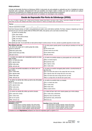 Edição preliminar
62
Enfermagem
Atenção Básica - SMS- São Paulo, 2012.
A Escala de Depressão Pós-Parto de Edimburgo (EPDS) é instrumento de auto-avaliação ou aplicação que tem a finalidade de rastrear
depressão após a gestação, adequadamente visto que possibilita uma triagem rápida e simples, que pode ser aplicada por qualquer
profissional, principalmente nas unidades que possuem grande número de atendimentos às puérperas.
Escores de sintomas sugestivos de depressão devem ser avaliados com abordagens mais completas.
Escala de Depressão Pós-Parto de Edimburgo (EPDS)
J. L. Cox, J. M. Holden, R. Sagovsky, 1987 © British Journal of Psychiatry; tradução: Maria Fátima S. dos Santos e Célia C. Moraes / supervisão de tradução: Prof. João Dino F. P.
Santos Depto. de Letras UnB / Validação: Maria Fátima S. Santos, Francisco M. C. Martins e Luis Pasquali Depto. de Psicologia UnB
Nome: ______________________________________________________________________________
Data de nascimento do bebê: _________/________/_____________
Você teve há pouco tempo um bebê e nós gostaríamos de saber como você está se sentindo. Por favor, marque a resposta que mais se
aproxima do que você tem sentido NOS ÚLTIMOS SETE DIAS, não apenas como você está se sentindo hoje.
Eu tenho me sentido feliz:
Sim, todo o tempo.
Sim, na maior parte do tempo.
Não, nem sempre.
Não, em nenhum momento.
Esta resposta quer dizer: "Eu me senti feliz na maior parte do tempo" na última semana. Por favor, assinale as questões seguintes do mesmo modo.
Nos últimos sete dias
1. Eu tenho sido capaz de rir e achar graça das coisas.
Como eu sempre fiz.
Não tanto quanto antes.
Sem dúvida menos que antes.
De jeito nenhum.
2. Eu sinto prazer quando penso no que está por acontecer em meu dia
a dia.
Como sempre senti.
Talvez menos do que antes.
Com certeza menos.
De jeito nenhum.
3. Eu tenho me culpado sem necessidade quando as coisas
saem erradas.
Sim, na maioria das vezes.
Sim, algumas vezes.
Não muitas vezes.
Não, nenhuma vez.
4. Eu tenho me sentido ansiosa ou preocupada sem uma boa razão.
Não, de maneira alguma.
Pouquíssimas vezes.
Sim, alguma s vezes.
Sim, muitas vezes.
5. Eu tenho me sentido assustada ou em pânico sem um
bom motivo.
Sim, muitas vezes.
Sim, algumas vezes.
Não muitas vezes.
Não, nenhuma vez.
6. Eu tenho me sentido esmagada pelas tarefas e acontecimentos do
meu dia a dia.
Sim. Na maioria das vezes eu não consigo lidar bem com eles.
Sim. Algumas vezes não consigo lidar bem como antes.
Não. Na maioria das vezes consigo lidar bem com eles.
Não. Eu consigo lidar com eles tão bem quanto antes.
7. Eu tenho me sentido tão infeliz que tenho tido dificuldade
de dormir.
Sim, na maioria das vezes.
Sim, algumas vezes.
Não muitas vezes.
Não, nenhuma vez.
8. Eu tenho me sentido triste ou arrasada.
Sim, na maioria das vezes.
Sim, muitas vezes.
Não muitas vezes.
Não, de jeito nenhum.
9. Eu tenho me sentido tão infeliz que tenho chorado.
Sim, quase todo o tempo.
Sim, muitas vezes.
De vez em quando.
Não, nenhuma vez.
10. A ideia de fazer mal a mim mesma passou por minha cabeça.
Sim, muitas vezes, ultimamente.
Algumas vezes nos últimos dias.
Pouquíssimas vezes, ultimamente
Nenhuma vez.
Como fazer a pontuação
Questões 1, 2, e 4
 Se você marcou a primeira resposta, não conte pontos.
 Se você marcou a segunda resposta, marque um ponto.
 Se você marcou a terceira resposta, marque dois pontos.
 Se você marcou a quarta resposta, marque três pontos.
Questões 3, 5, 6, 7, 8, 9 e 10
 Se você marcou a primeira resposta, marque três pontos.
 Se você marcou a segunda resposta, marque dois pontos.
 Se você marcou a terceira resposta, marque um ponto.
 Se você marcou a quarta resposta, não conte pontos.
Considera-se como Depressivas puérperas com Score de respostas igual ou superior a 12
 
