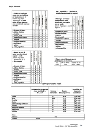 Edição preliminar
64
Enfermagem
Atenção Básica - SMS- São Paulo, 2012.
FAÇA as questões 6 e 7 para todas as
substâncias mencionadas na questão 1
PONTUAÇÃO PARA CADA DROGA
Anote a pontuação para cada
droga. Questões 2, 3,
4, 5, 6 e 7
Nenhuma
intervenção
Receber
Intervenção Breve
Encaminhar para
tratamento
mais intensivo
Tabaco 0-3 4-26 27 ou mais
Álcool 0-10 11-26 27 ou mais
Maconha 0-3 4-26 27 ou mais
Cocaína 0-3 4-26 27 ou mais
Estimulantes tipo anfetamina 0-3 4-26 27 ou mais
Inalantes 0-3 4-26 27 ou mais
Hipnóticos / sedativos 0-3 4-26 27 ou mais
Alucinógenos 0-3 4-26 27 ou mais
Opióides 0-3 4-26 27 ou mais
Nome:
Endereço: Cep:
Telefone: E-mail:
5. Durante os três últimos
meses, com que freqüência,
por causa do seu uso de
(primeira droga, depois a
segunda droga, etc), você
deixou de fazer coisas que
eram normalmente esperadas
de você?
a. derivados do tabaco 0 5 6 7 8
b. bebidas alcoólicas 0 5 6 7 8
c. maconha 0 5 6 7 8
d. cocaína, crack 0 5 6 7 8
e. anfetaminas ou êxtase 0 5 6 7 8
f. inalantes 0 5 6 7 8
g.hipnóticos/sedativos 0 5 6 7 8
h. alucinógenos 0 5 6 7 8
i. opióides 0 5 6 7 8
j. outras, especificar 0 5 6 7 8
7. Alguma vez você já
tentou controlar, diminuir
ou parar o uso de
(primeira droga, depois
a segunda droga, etc...)
e não conseguiu?
a. derivados do tabaco 0 6 3
b. bebidas alcoólicas 0 6 3
c. maconha 0 6 3
d. cocaína, crack 0 6 3
e. anfetaminas ou êxtase 0 6 3
f. inalantes 0 6 3
g.hipnóticos/sedativos 0 6 3
h. alucinógenos 0 6 3
i. opióides 0 6 3
j. outras, especificar 0 6 3
6. Há amigos, parentes ou
outra pessoa que tenha
demonstrado preocupação
com seu uso de
(primeira droga, depois a segunda
droga, etc...) ?
a. derivados do tabaco 0 6 3
b. bebidas alcoólicas 0 6 3
c. maconha 0 6 3
d. cocaína, crack 0 6 3
e. anfetaminas ou êxtase 0 6 3
f. inalantes 0 6 3
g.hipnóticos/sedativos 0 6 3
h. alucinógenos 0 6 3
i. opióides 0 6 3
j. outras, especificar 0 6 3
8- Alguma vez você já usou drogas por
injeção?(Apenas uso não médico)
NÃO,
nunca
SIM, nos últimos 3
meses
SIM, mas não nos
últimos 3 meses
 
