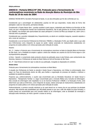 Edição preliminar
65
Enfermagem
Atenção Básica - SMS- São Paulo, 2012.
ANEXO 8 - Portaria SMS.G Nº 295, Protocolo para o fornecimento de
contraceptivos reversíveis na Rede de Atenção Básica do Município de São
Paulo de 19 de maio de 2004
GONZALO VECINA NETO, Secretário Municipal da Saúde, no uso das atribuições que lhe são conferidas por Lei,
Considerando que a porcentagem de adolescentes usuárias do SUS que engravidam, muitas delas de forma não
planejada e cada vez mais jovens, permanece elevada;
Considerando o Projeto Nascer Bem - gravidez saudável e parto seguro, implantado pela Prefeitura do Município de São
Paulo, em que o Planejamento Familiar tem fundamental importância, não só pela garantia de um direito constitucional
dos cidadãos, mas também pela oportunidade dos casais planejarem o número de filhos que desejam ter, assim como o
intervalo entre as gestações;
Considerando que a gravidez indesejada leva, frequentemente, ao aborto em condições inseguras, causando seqüelas e
até a morte de mulheres; e
Considerando a Lei do Exercício Profissional do Enfermeiro 7498/86 e a Resolução 271/02, que dispõe sobre o que cabe
a(o) Enfermeira(o) como integrante da equipe de saúde: realizar prescrição de medicamentos estabelecidos em
programas de saúde pública e em rotinas aprovadas pela instituição de saúde,
Resolve:
Art. 1º - Instituir o Protocolo para o fornecimento de contraceptivos reversíveis na Rede de Atenção Básica do Município
de São Paulo, com a finalidade de ampliar e agilizar a oferta dos métodos aos usuários do SUS de forma segura e com
acompanhamento adequado.
§ Único - Garantir o cumprimento deste protocolo através da publicação anexa à esta Portaria, para conhecimento dos
Gerentes, Gestores e Profissionais de Saúde da Rede Pública do SUS do Município de São Paulo.
Art. 2º - Esta Portaria entrará em vigor na data de sua publicação, revogadas as disposições em contrário.
Anexo único
Protocolo para o fornecimento de contraceptivos reversíveis na Rede Básica
A atuação dos Profissionais de Saúde na atenção à Saúde Sexual e Reprodutiva, com ênfase na anticoncepção, deve
seguir um Fluxo de Atendimento dentro da UBS, para facilitar a organização do processo de trabalho e melhorar a
qualidade da assistência prestada.
Propomos que, preferencialmente, o usuário seja encaminhado para as Atividades Educativas em Saúde Sexual e
Reprodutiva - Planejamento Familiar e a seguir encaminhado para a Consulta Médica e/ou Consulta de Enfermagem.
Esta consulta de enfermagem está respaldada na Lei do Exercício Profissional 7.498/86 e na Resolução 271/02, onde
determinam que cabe ao Enfermeiro, como integrante da equipe, realizar prescrição de medicamentos estabelecidos em
programas de saúde pública e em rotinas aprovadas pela instituição de saúde.
Preferencialmente, a primeira consulta individual ou do casal deverá ser no mesmo dia em que participar da atividade
educativa. Não havendo esta possibilidade (por dificuldade pessoal ou por que a UBS não dispõe de grupo formado), o
usuário deverá ser encaminhado para uma consulta médica ou de enfermagem, onde as atividades de orientação e
educação serão individuais, de modo a garantir o acesso ao serviço.
 