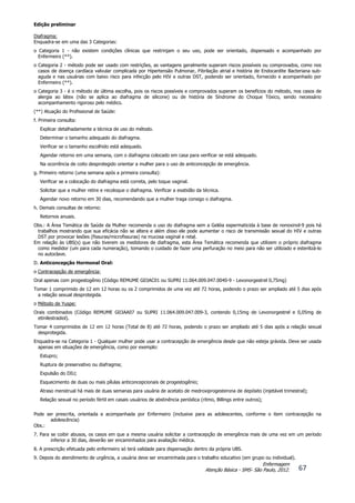 Edição preliminar
67
Enfermagem
Atenção Básica - SMS- São Paulo, 2012.
Diafragma:
Enquadra-se em uma das 3 Categorias:
o Categoria 1 - não existem condições clínicas que restrinjam o seu uso, pode ser orientado, dispensado e acompanhado por
Enfermeiro (**).
o Categoria 2 - método pode ser usado com restrições, as vantagens geralmente superam riscos possíveis ou comprovados, como nos
casos de doença cardíaca valvular complicada por Hipertensão Pulmonar, Fibrilação atrial e história de Endocardite Bacteriana sub-
aguda e nas usuárias com baixo risco para infecção pelo HIV e outras DST, podendo ser orientado, fornecido e acompanhado por
Enfermeiro (**).
o Categoria 3 - é o método de última escolha, pois os riscos possíveis e comprovados superam os benefícios do método, nos casos de
alergia ao látex (não se aplica ao diafragma de silicone) ou de história de Síndrome do Choque Tóxico, sendo necessário
acompanhamento rigoroso pelo médico.
(**) Atuação do Profissional de Saúde:
f. Primeira consulta:
Explicar detalhadamente a técnica de uso do método.
Determinar o tamanho adequado do diafragma.
Verificar se o tamanho escolhido está adequado.
Agendar retorno em uma semana, com o diafragma colocado em casa para verificar se está adequado.
Na ocorrência de coito desprotegido orientar a mulher para o uso de anticoncepção de emergência.
g. Primeiro retorno (uma semana após a primeira consulta):
Verificar se a colocação do diafragma está correta, pelo toque vaginal.
Solicitar que a mulher retire e recoloque o diafragma. Verificar a exatidão da técnica.
Agendar novo retorno em 30 dias, recomendando que a mulher traga consigo o diafragma.
h. Demais consultas de retorno:
Retornos anuais.
Obs.: A Área Temática de Saúde da Mulher recomenda o uso do diafragma sem a Geléia espermaticida à base de nonoxinol-9 pois há
trabalhos mostrando que sua eficácia não se altera e além disso ele pode aumentar o risco de transmissão sexual do HIV e outras
DST por provocar lesões (fissuras/microfissuras) na mucosa vaginal e retal.
Em relação às UBS(s) que não tiverem os medidores de diafragma, esta Área Temática recomenda que utilizem o próprio diafragma
como medidor (um para cada numeração), tomando o cuidado de fazer uma perfuração no meio para não ser utilizado e esterilizá-lo
no autoclave.
D. Anticoncepção Hormonal Oral:
o Contracepção de emergência:
Oral apenas com progestogênio (Código REMUME G03AC01 ou SUPRI 11.064.009.047.0040-9 - Levonorgestrel 0,75mg)
Tomar 1 comprimido de 12 em 12 horas ou os 2 comprimidos de uma vez até 72 horas, podendo o prazo ser ampliado até 5 dias após
a relação sexual desprotegida.
o Método de Yuspe:
Orais combinados (Código REMUME G03AA07 ou SUPRI 11.064.009.047.009-3, contendo 0,15mg de Levonorgestrel e 0,05mg de
etinilestradiol).
Tomar 4 comprimidos de 12 em 12 horas (Total de 8) até 72 horas, podendo o prazo ser ampliado até 5 dias após a relação sexual
desprotegida.
Enquadra-se na Categoria 1 - Qualquer mulher pode usar a contracepção de emergência desde que não esteja grávida. Deve ser usada
apenas em situações de emergência, como por exemplo:
Estupro;
Ruptura de preservativo ou diafragma;
Expulsão do DIU;
Esquecimento de duas ou mais pílulas anticoncepcionais de progestogênio;
Atraso menstrual há mais de duas semanas para usuária de acetato de medroxiprogesterona de depósito (injetável trimestral);
Relação sexual no período fértil em casais usuários de abstinência periódica (ritmo, Billings entre outros);
Pode ser prescrita, orientada e acompanhada por Enfermeiro (inclusive para as adolescentes, conforme o item contracepção na
adolescência)
Obs.:
7. Para se coibir abusos, os casos em que a mesma usuária solicitar a contracepção de emergência mais de uma vez em um período
inferior a 30 dias, deverão ser encaminhados para avaliação médica.
8. A prescrição efetuada pelo enfermeiro só terá validade para dispensação dentro da própria UBS.
9. Depois do atendimento de urgência, a usuária deve ser encaminhada para o trabalho educativo (em grupo ou individual).
 