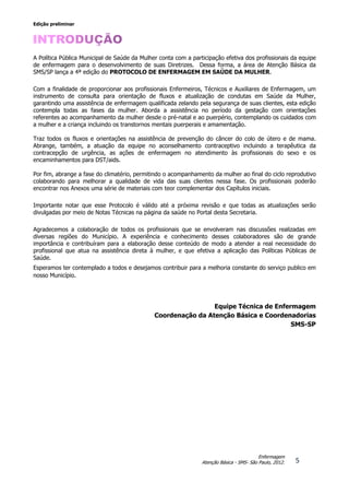 Edição preliminar
5
Enfermagem
Atenção Básica - SMS- São Paulo, 2012.
A Política Pública Municipal de Saúde da Mulher conta com a participação efetiva dos profissionais da equipe
de enfermagem para o desenvolvimento de suas Diretrizes. Dessa forma, a área de Atenção Básica da
SMS/SP lança a 4ª edição do PROTOCOLO DE ENFERMAGEM EM SAÚDE DA MULHER.
Com a finalidade de proporcionar aos profissionais Enfermeiros, Técnicos e Auxiliares de Enfermagem, um
instrumento de consulta para orientação de fluxos e atualização de condutas em Saúde da Mulher,
garantindo uma assistência de enfermagem qualificada zelando pela segurança de suas clientes, esta edição
contempla todas as fases da mulher. Aborda a assistência no período da gestação com orientações
referentes ao acompanhamento da mulher desde o pré-natal e ao puerpério, contemplando os cuidados com
a mulher e a criança incluindo os transtornos mentais puerperais e amamentação.
Traz todos os fluxos e orientações na assistência de prevenção do câncer do colo de útero e de mama.
Abrange, também, a atuação da equipe no aconselhamento contraceptivo incluindo a terapêutica da
contracepção de urgência, as ações de enfermagem no atendimento às profissionais do sexo e os
encaminhamentos para DST/aids.
Por fim, abrange a fase do climatério, permitindo o acompanhamento da mulher ao final do ciclo reprodutivo
colaborando para melhorar a qualidade de vida das suas clientes nessa fase. Os profissionais poderão
encontrar nos Anexos uma série de materiais com teor complementar dos Capítulos iniciais.
Importante notar que esse Protocolo é válido até a próxima revisão e que todas as atualizações serão
divulgadas por meio de Notas Técnicas na página da saúde no Portal desta Secretaria.
Agradecemos a colaboração de todos os profissionais que se envolveram nas discussões realizadas em
diversas regiões do Município. A experiência e conhecimento desses colaboradores são de grande
importância e contribuíram para a elaboração desse conteúdo de modo a atender a real necessidade do
profissional que atua na assistência direta à mulher, e que efetiva a aplicação das Políticas Públicas de
Saúde.
Esperamos ter contemplado a todos e desejamos contribuir para a melhoria constante do serviço publico em
nosso Município.
Equipe Técnica de Enfermagem
Coordenação da Atenção Básica e Coordenadorias
SMS-SP
 