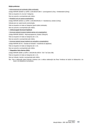 Edição preliminar
68
Enfermagem
Atenção Básica - SMS- São Paulo, 2012.
o Anticoncepcional oral combinado (pílula combinada):
(Código REMUME G03AA07 ou SUPRI 11.064.009.047.009-3 - Levonorgestrel 0,15mg + Etinilestradiol 0,03mg)
Pode se enquadrar em uma das 4 Categorias.
Deve ser prescrito e acompanhado pelo médico.
o Minipílula (oral com apenas progestogênio):
(Código REMUME G03AC01 ou SUPRI 11.064.009.049.0011-4 - Noretisterona, Acetato 0,35mg)
Indicada para ser usada durante amamentação.
Pode se enquadrar em todas as Categorias (igual à pílula combinada).
Deve ser prescrito e acompanhado pelo médico.
E. Anticoncepção Hormonal Injetável:
o Hormonal injetável trimestral (injetável apenas com progestogênio):
(Código REMUME G03AC03 - Medroxiprogesterona, Acetato 150mg/ml)
Pode se enquadrar em todas as Categorias (de 1 a 4).
Deve ser prescrito e acompanhado pelo médico.
o Hormonal injetável mensal (injetável com estrogênio e progestogênio):
(Código REMUME G03 AC - Enantato de Estradiol + Acetofenido de algestona)
Pode se enquadrar em todas as Categorias (de 1 a 4).
Deve ser prescrito e acompanhado pelo médico.
F. Dispositivo Intra Uterino (DIU):
(Código REMUME G02BA ou SUPRI 11.065.004.001.6595-8 - DIU T de Cobre 380)
Pode se enquadrar em todas as Categorias (de 1 a 4).
Deve ser indicado, inserido e acompanhado pelo médico.
Obs.: Para a elaboração deste Protocolo contamos com a valiosa colaboração das Áreas Temáticas de Saúde do Adolescente e do
Jovem e de Assistência Farmacêutica.
 