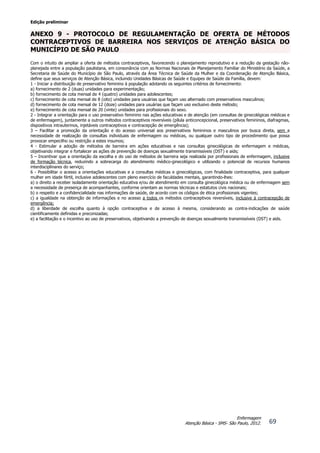 Edição preliminar
69
Enfermagem
Atenção Básica - SMS- São Paulo, 2012.
ANEXO 9 - PROTOCOLO DE REGULAMENTAÇÃO DE OFERTA DE MÉTODOS
CONTRACEPTIVOS DE BARREIRA NOS SERVIÇOS DE ATENÇÃO BÁSICA DO
MUNICÍPIO DE SÃO PAULO
Com o intuito de ampliar a oferta de métodos contraceptivos, favorecendo o planejamento reprodutivo e a redução da gestação não-
planejada entre a população paulistana, em consonância com as Normas Nacionais de Planejamento Familiar do Ministério da Saúde, a
Secretaria de Saúde do Município de São Paulo, através da Área Técnica de Saúde da Mulher e da Coordenação de Atenção Básica,
define que seus serviços de Atenção Básica, incluindo Unidades Básicas de Saúde e Equipes de Saúde da Família, devem:
1 - Iniciar a distribuição de preservativo feminino à população adotando os seguintes critérios de fornecimento:
a) fornecimento de 2 (duas) unidades para experimentação;
b) fornecimento de cota mensal de 4 (quatro) unidades para adolescentes;
c) fornecimento de cota mensal de 8 (oito) unidades para usuárias que façam uso alternado com preservativos masculinos;
d) fornecimento de cota mensal de 12 (doze) unidades para usuárias que façam uso exclusivo deste método;
e) fornecimento de cota mensal de 20 (vinte) unidades para profissionais do sexo.
2 - Integrar a orientação para o uso preservativo feminino nas ações educativas e de atenção (em consultas de ginecológicas médicas e
de enfermagem), juntamente a outros métodos contraceptivos reversíveis (pílula anticoncepcional, preservativos femininos, diafragmas,
dispositivos intrauterinos, injetáveis contraceptivos e contracepção de emergência);
3 – Facilitar a promoção da orientação e do acesso universal aos preservativos femininos e masculinos por busca direta, sem a
necessidade de realização de consultas individuais de enfermagem ou médicas, ou qualquer outro tipo de procedimento que possa
provocar empecilho ou restrição a estes insumos;
4 - Estimular a adoção de métodos de barreira em ações educativas e nas consultas ginecológicas de enfermagem e médicas,
objetivando integrar e fortalecer as ações de prevenção de doenças sexualmente transmissíveis (DST) e aids;
5 – Incentivar que a orientação da escolha e do uso de métodos de barreira seja realizada por profissionais de enfermagem, inclusive
de formação técnica, reduzindo a sobrecarga do atendimento médico-ginecológico e utilizando o potencial de recursos humanos
interdisciplinares do serviço;
6 - Possibilitar o acesso a orientações educativas e a consultas médicas e ginecológicas, com finalidade contraceptiva, para qualquer
mulher em idade fértil, inclusive adolescentes com pleno exercício de faculdades mentais, garantindo-lhes:
a) o direito a receber isoladamente orientação educativa e/ou de atendimento em consulta ginecológica médica ou de enfermagem sem
a necessidade de presença de acompanhantes, conforme orientam as normas técnicas e estatutos civis nacionais;
b) o respeito e a confidencialidade nas informações de saúde, de acordo com os códigos de ética profissionais vigentes;
c) a igualdade na obtenção de informações e no acesso a todos os métodos contraceptivos reversíveis, inclusive à contracepção de
emergência;
d) a liberdade de escolha quanto à opção contraceptiva e de acesso à mesma, considerando as contra-indicações de saúde
cientificamente definidas e preconizadas;
e) a facilitação e o incentivo ao uso de preservativos, objetivando a prevenção de doenças sexualmente transmissíveis (DST) e aids.
 