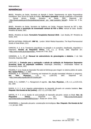 Edição preliminar
70
Enfermagem
Atenção Básica - SMS- São Paulo, 2012.
REFERÊNCIAS
BRASIL. Ministério da Saúde. Secretaria de Atenção à Saúde. Departamento de Ações Programáticas
Estratégicas. Área Técnica de Saúde da Mulher. Pré-natal e puerpério: atenção qualificada e humanizada
– manual técnico. Brasília: Ministério da Saúde, 2005. Disponível em:
<http://bvsms.saude.gov.br/bvs/publicacoes/manual_ pre_ natal_puerperio_3ed.pdf>. Acesso em: 9 fev.
2010.
BRASIL. Ministério da Saúde. Secretaria de Vigilância em Saúde. Programa Nacional de DST e Aids.
Protocolo para a prevenção de transmissão vertical de HIV e sífilis: manual de bolso. Brasília:
Ministério da Saúde, 2007.
BRASIL. Ministério da Saúde. Formulário Terapêutico Nacional 2010. 2.ed. Brasília, DF: Ministério da
Saúde, 2010.
BRITISH NATIONAL FORMULARY. BNF 61. London: British Medical Association; The Royal Pharmaceutical
Society of Great Britain, 2011.
CAMACHO, R. S. et al. Transtornos psiquiátricos na gestação e no puerpério: classificação, diagnóstico e
tratamento. Revista de Psiquiatria Clínica, v.33, n.2, p. 92-102, 2006. Disponível em:
<http://www.hcnet.usp.br/ipq/revista>. Acesso em: 9 fev. 2010.
CAMARGOS, A. F., ET all. Manaual de sobrevivência do ginecologista e obstetra. 2 ed. Belo
Horizonte, Coopmed, 2009.
CANTILINO, A. Tradução para o português e estudo de validação da Postpartum Depression
Screening Scale na população brasileira. Dissertação (Mestrado) - Universidade Federal de
Pernambuco, Recife, 2003.
FIGUEIRA, P. et al. Escala de Depressão Pós-natal de Edimburgo para triagem no sistema público de saúde.
Rev. Saúde Pública, v. 3. 2009.
MAJERONI, B. A.: UKKADAM, S. Screening and treatment for sexually transmitted infections in pregnancy.
Am. Fam. Physician., v.76, n.2, p.265-270, 2007. Disponível em:
<http://www.aafp.org/afp/2007/0715/p265.pdf>.
OWEN, M. K.; CLENNEY, T. L. Management of vaginitis. Am. Fam. Physician., v.70, n.11, p.2125-2132,
Dec. 2004.
RUSCHI, G. E. C. et al. Aspectos epidemiológicos da depressão pós-parto em amostra brasileira. Rev.
Psiquiatr. Rio Grande do Sul [online], v.29, n.3, p.274-280, 2007.
SANTOS, M. F. S. et al. Escalas de auto-avaliação de depressão pós-parto: estudo no Brasil. Rev. de
Psiquiatria Clínica. Disponível em: <http://urutu.hcnet.usp.br/
ipq/revista/vol26/n2/artigo%2890%29.htm>. Acesso em: 09 fev. 2010.
SPANEMBERG, L. Depressão pós-parto: considerações terminológicas. Rev. Psiquiatr. Rio Grande do Sul
, n.1, jan./apr. 2008.
 