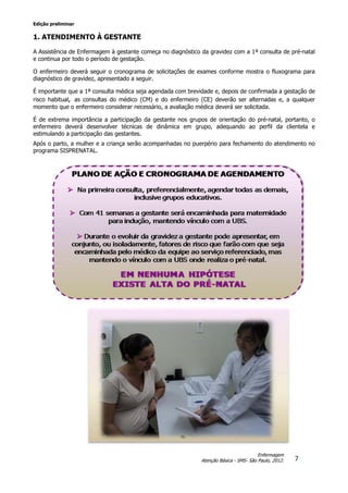 Edição preliminar
7
Enfermagem
Atenção Básica - SMS- São Paulo, 2012.
1. ATENDIMENTO À GESTANTE
A Assistência de Enfermagem à gestante começa no diagnóstico da gravidez com a 1ª consulta de pré-natal
e continua por todo o período de gestação.
O enfermeiro deverá seguir o cronograma de solicitações de exames conforme mostra o fluxograma para
diagnóstico de gravidez, apresentado a seguir.
É importante que a 1ª consulta médica seja agendada com brevidade e, depois de confirmada a gestação de
risco habitual, as consultas do médico (CM) e do enfermeiro (CE) deverão ser alternadas e, a qualquer
momento que o enfermeiro considerar necessário, a avaliação médica deverá ser solicitada.
É de extrema importância a participação da gestante nos grupos de orientação do pré-natal, portanto, o
enfermeiro deverá desenvolver técnicas de dinâmica em grupo, adequando ao perfil da clientela e
estimulando a participação das gestantes.
Após o parto, a mulher e a criança serão acompanhadas no puerpério para fechamento do atendimento no
programa SISPRENATAL.
 