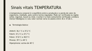 Sinais vitais TEMPERATURA
A temperatura corporal é o equilíbrio entre a produção e a perda de calor do
organismo, mediado, pelo centro termo-regulador. Pode ser verificada na região
axilar, inguinal, bucal ou retal. A axilar é a mais comumente verificada ( embora
menos fidedigna) e o seu valor normal varia no adulto entre 36 e 37,8o C.
■ Termologia básica:
Afebril: 36,1°C a 37,2°C
Febril: 37,3°C a 37,7°C
Febre: 37,8°C a 38,9°C
Pirexia: 39°C a 40°C
Hiperpirexia: acima de 40°C
 