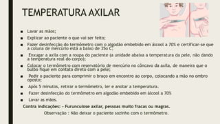 TEMPERATURA AXILAR
■ Lavar as mãos;
■ Explicar ao paciente o que vai ser feito;
■ Fazer desinfecção do termômetro com o algodão embebido em álcool a 70% e certificar-se que
a coluna de mercúrio está a baixo de 35o C;
■ Enxugar a axila com a roupa do paciente (a unidade abaixa a temperatura da pele, não dando
a temperatura real do corpo);
■ Colocar o termômetro com reservatório de mercúrio no côncavo da axila, de maneira que o
bulbo fique em contato direto com a pele;
■ Pedir o paciente para comprimir o braço em encontro ao corpo, colocando a mão no ombro
oposto;
■ Após 5 minutos, retirar o termômetro, ler e anotar a temperatura.
■ Fazer desinfecção do termômetro em algodão embebido em álcool a 70%
■ Lavar as mãos.
Contra indicações: - Furunculose axilar, pessoas muito fracas ou magras.
Observação : Não deixar o paciente sozinho com o termômetro.
 