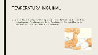 TEMPERATURA INGUINAL
■ O método é o mesmo, variando apenas o local: o termômetro é colocado na
região inguinal; É mais comumente verificada nos recém- nascidos. Neste
caso, manter a coxa flexionada sobre o abdome;
 