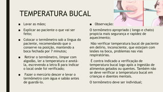 TEMPERATURA BUCAL
■ Lavar as mãos;
■ Explicar ao paciente o que vai ser
feito;
■ Colocar o termômetro sob a língua do
paciente, recomendando que o
conserve na posição, mantendo a
boca fechada por 7 minutos;
■ Retirar o termômetro, limpar com
algodão, ler a temperatura e anotá-
la, escrevendo a letra B para indicar
o local onde foi verificado;
■ Fazer o mercúrio descer e levar o
termômetro com água e sabão antes
de guardá-lo.
■ Observação:
O termômetro apropriado ( longo e chato)
propicia mais segurança e rapidez de
aquecimento;
Não verificar temperatura bucal de paciente
em delírio, inconsciente, que estejam com
lesões na boca, problemas nas vias
respiratórias.
É contra indicado a verificação de
temperatura bucal logo após a ingestão de
alimentos gelados ou quentes. Também não
se deve verificar a temperatura bucal em
crianças e doentes mentais.
O termômetro deve ser individual;
 